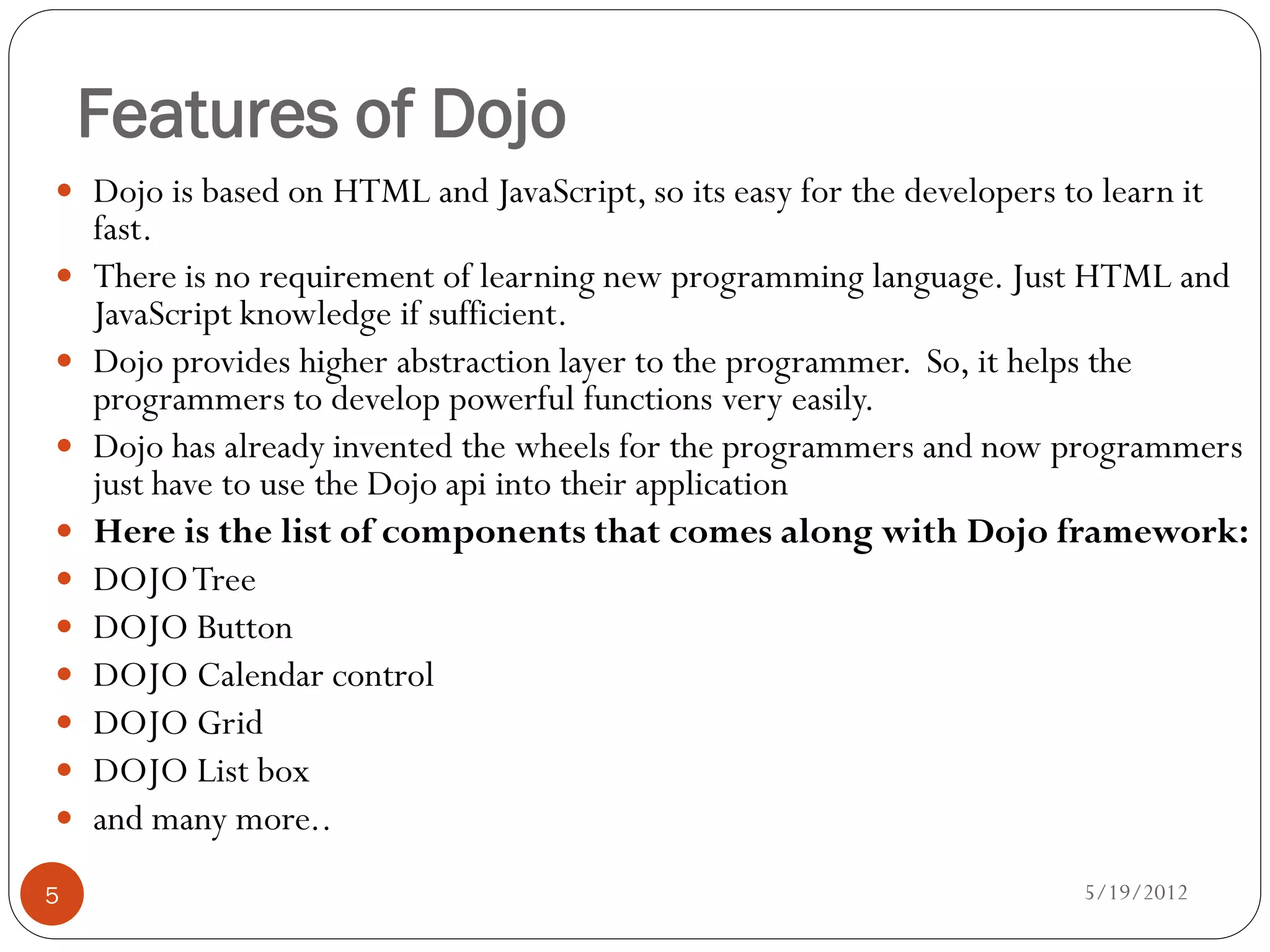 Features of Dojo
 Dojo is based on HTML and JavaScript, so its easy for the developers to learn it
    fast.
   There is no requirement of learning new programming language. Just HTML and
    JavaScript knowledge if sufficient.
   Dojo provides higher abstraction layer to the programmer. So, it helps the
    programmers to develop powerful functions very easily.
   Dojo has already invented the wheels for the programmers and now programmers
    just have to use the Dojo api into their application
   Here is the list of components that comes along with Dojo framework:
   DOJO Tree
   DOJO Button
   DOJO Calendar control
   DOJO Grid
   DOJO List box
   and many more..
5                                                                        5/19/2012
 