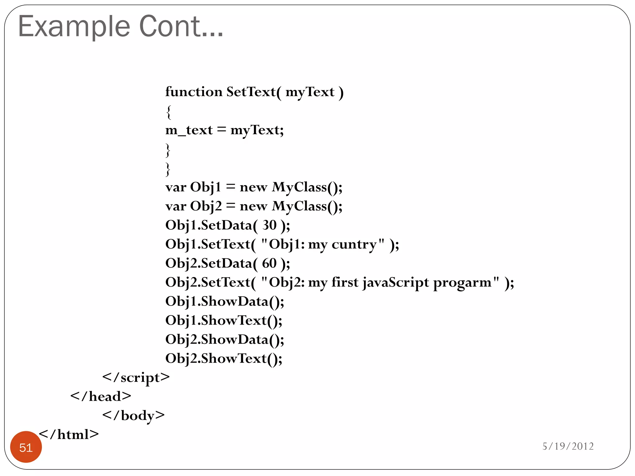 Example Cont…
                      function SetText( myText )
                      {
                      m_text = myText;
                      }
                      }
                      var Obj1 = new MyClass();
                      var Obj2 = new MyClass();
                      Obj1.SetData( 30 );
                      Obj1.SetText( "Obj1: my cuntry" );
                      Obj2.SetData( 60 );
                      Obj2.SetText( "Obj2: my first javaScript progarm" );
                      Obj1.ShowData();
                      Obj1.ShowText();
                      Obj2.ShowData();
                      Obj2.ShowText();
             </script>
         </head>
             </body>
     </html>
51                                                                           5/19/2012
 