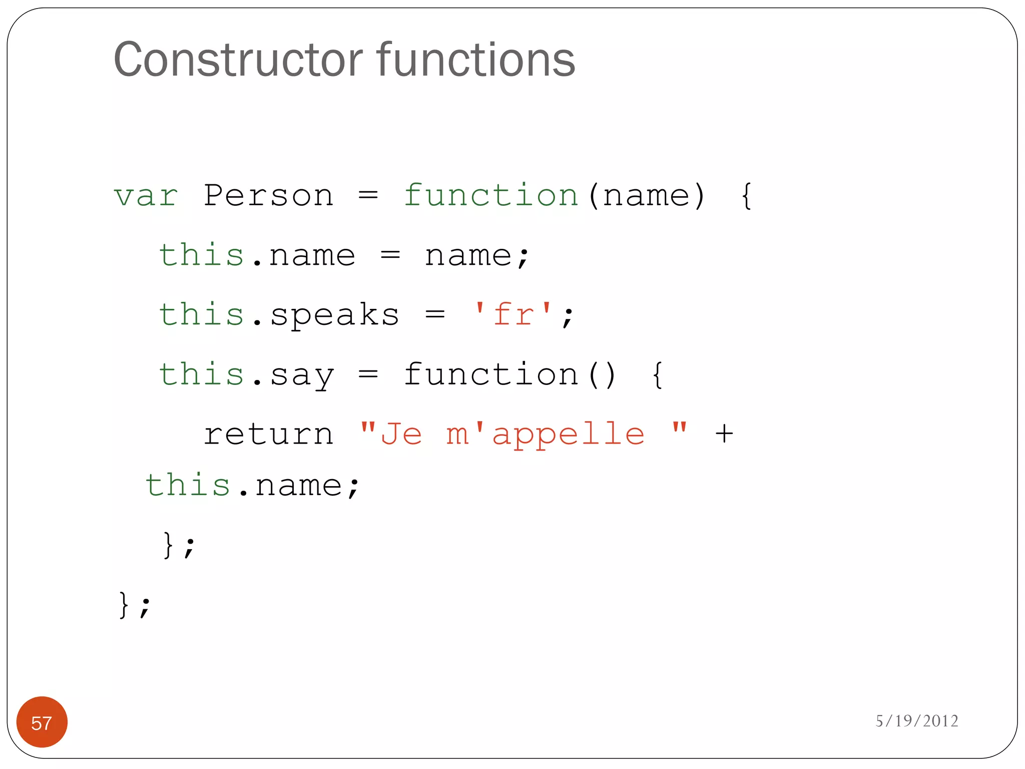 Constructor functions

     var Person = function(name) {
          this.name = name;
          this.speaks = 'fr';
          this.say = function() {
         return "Je m'appelle " +
      this.name;
          };
     };


57                                   5/19/2012
 