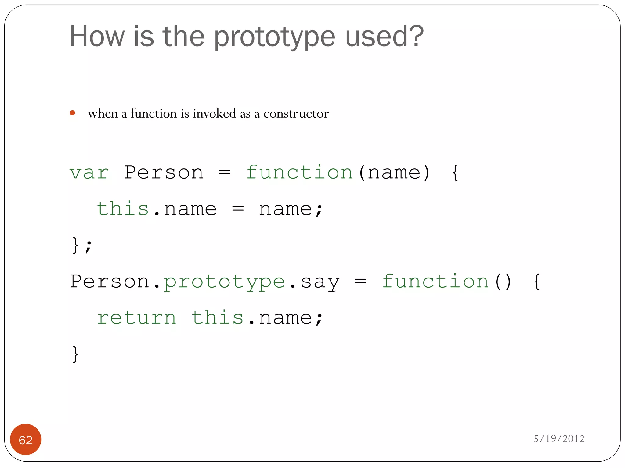 How is the prototype used?

      when a function is invoked as a constructor



     var Person = function(name) {
          this.name = name;
     };
     Person.prototype.say = function() {
          return this.name;
     }


62                                                   5/19/2012
 