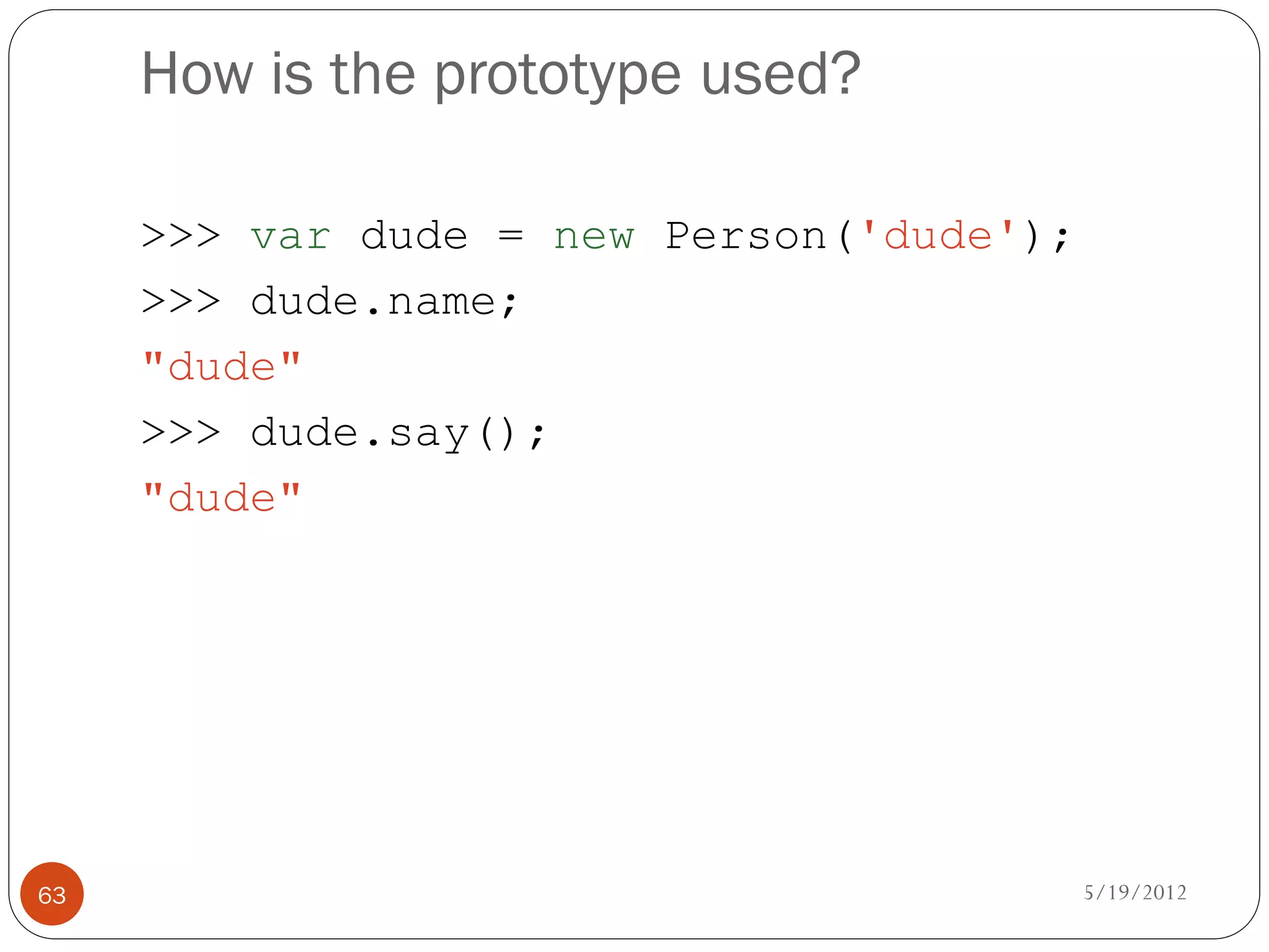How is the prototype used?

     >>> var dude = new Person('dude');
     >>> dude.name;
     "dude"
     >>> dude.say();
     "dude"




63                                        5/19/2012
 