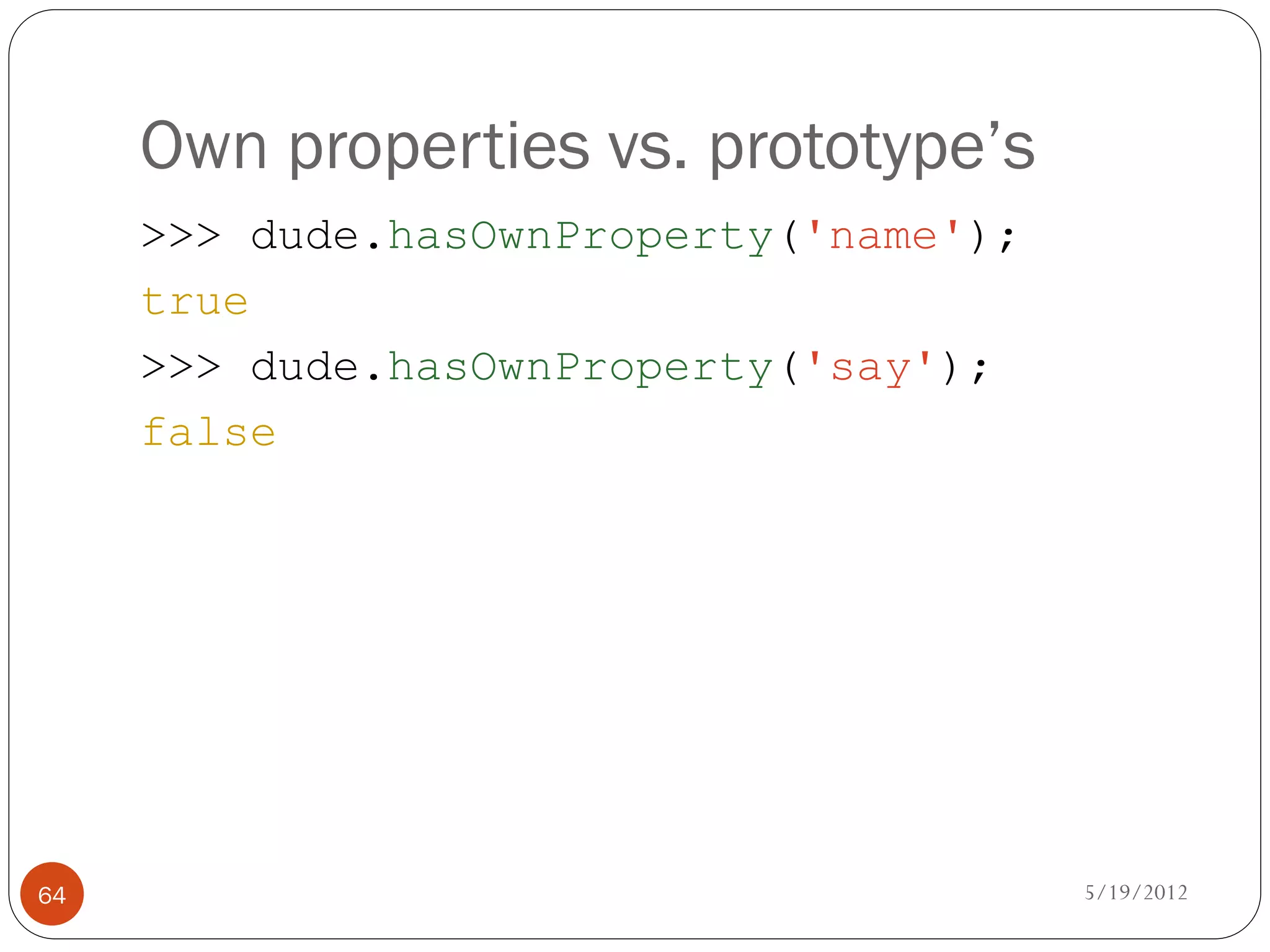 Own properties vs. prototype’s
     >>> dude.hasOwnProperty('name');
     true
     >>> dude.hasOwnProperty('say');
     false




64                                      5/19/2012
 