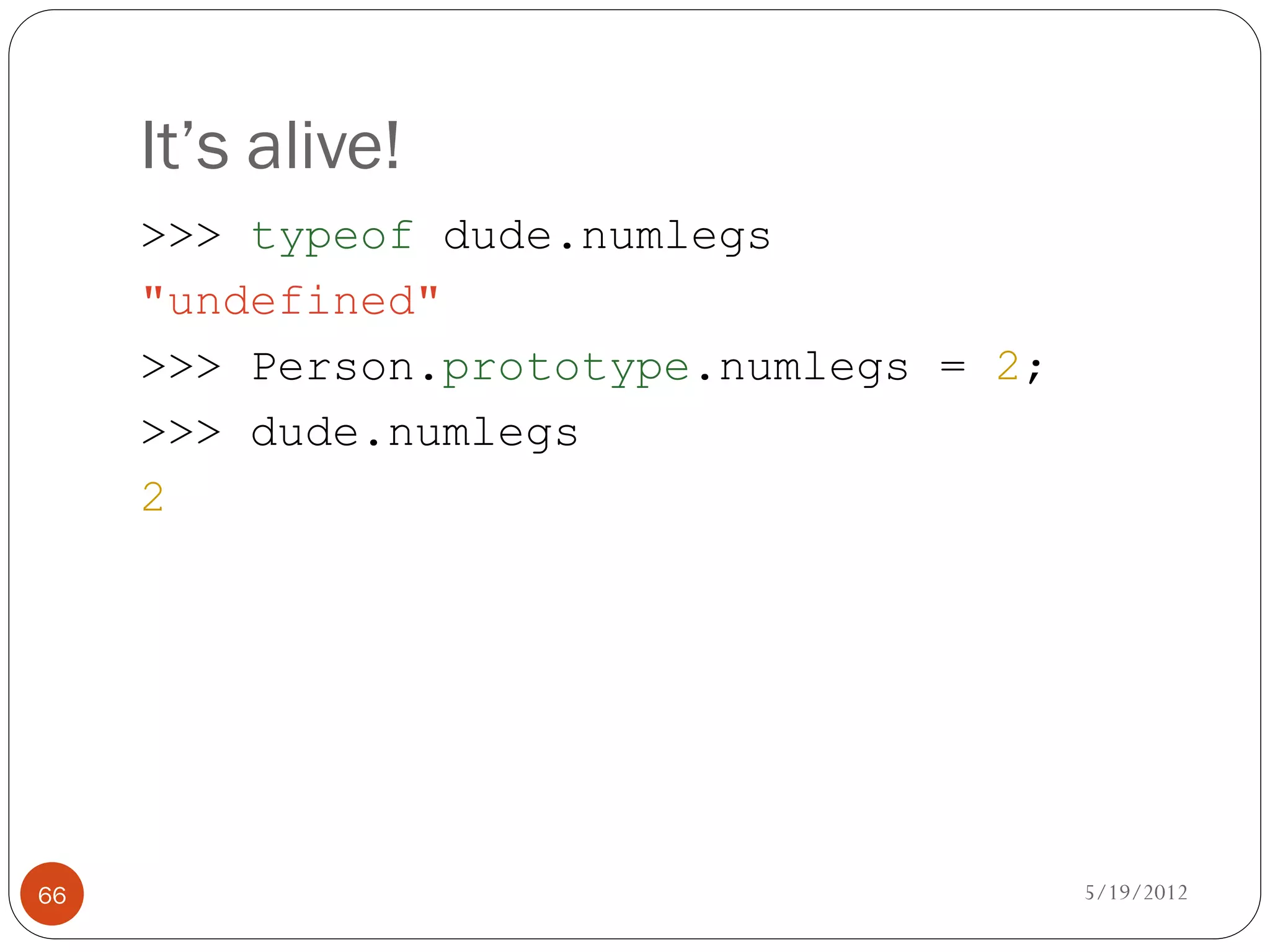 It’s alive!
     >>> typeof dude.numlegs
     "undefined"
     >>> Person.prototype.numlegs = 2;
     >>> dude.numlegs
     2




66                                       5/19/2012
 