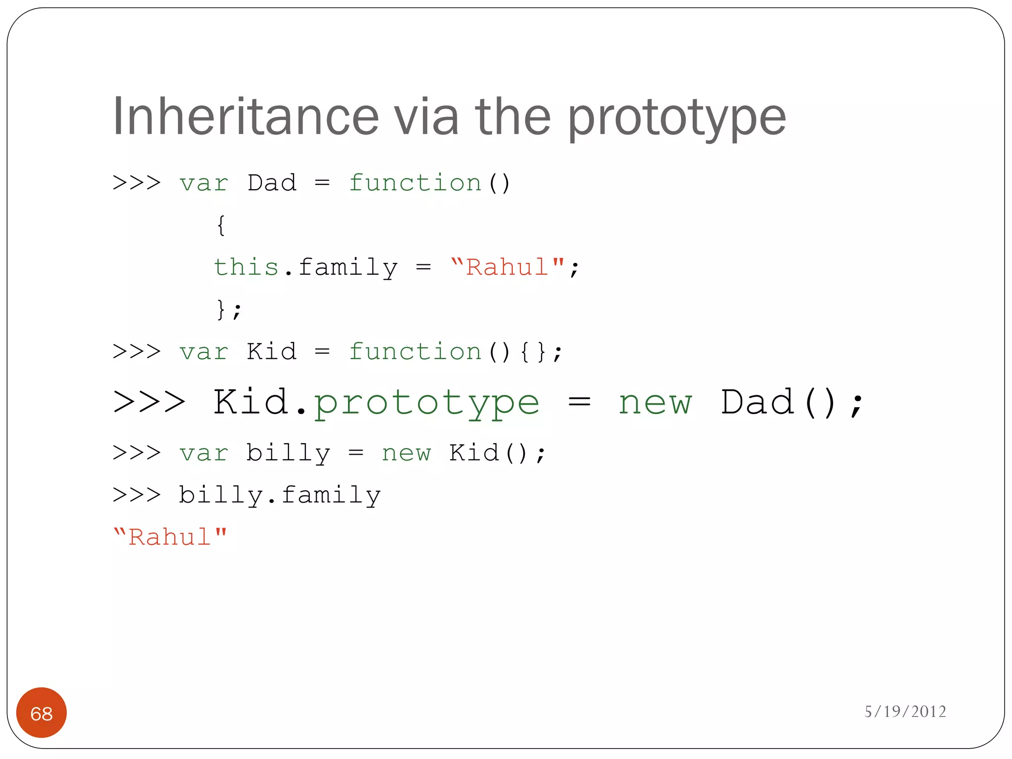 Inheritance via the prototype
     >>> var Dad = function()
           {
           this.family = “Rahul";
           };
     >>> var Kid = function(){};
     >>> Kid.prototype = new Dad();
     >>> var billy = new Kid();
     >>> billy.family
     “Rahul"




68                                   5/19/2012
 