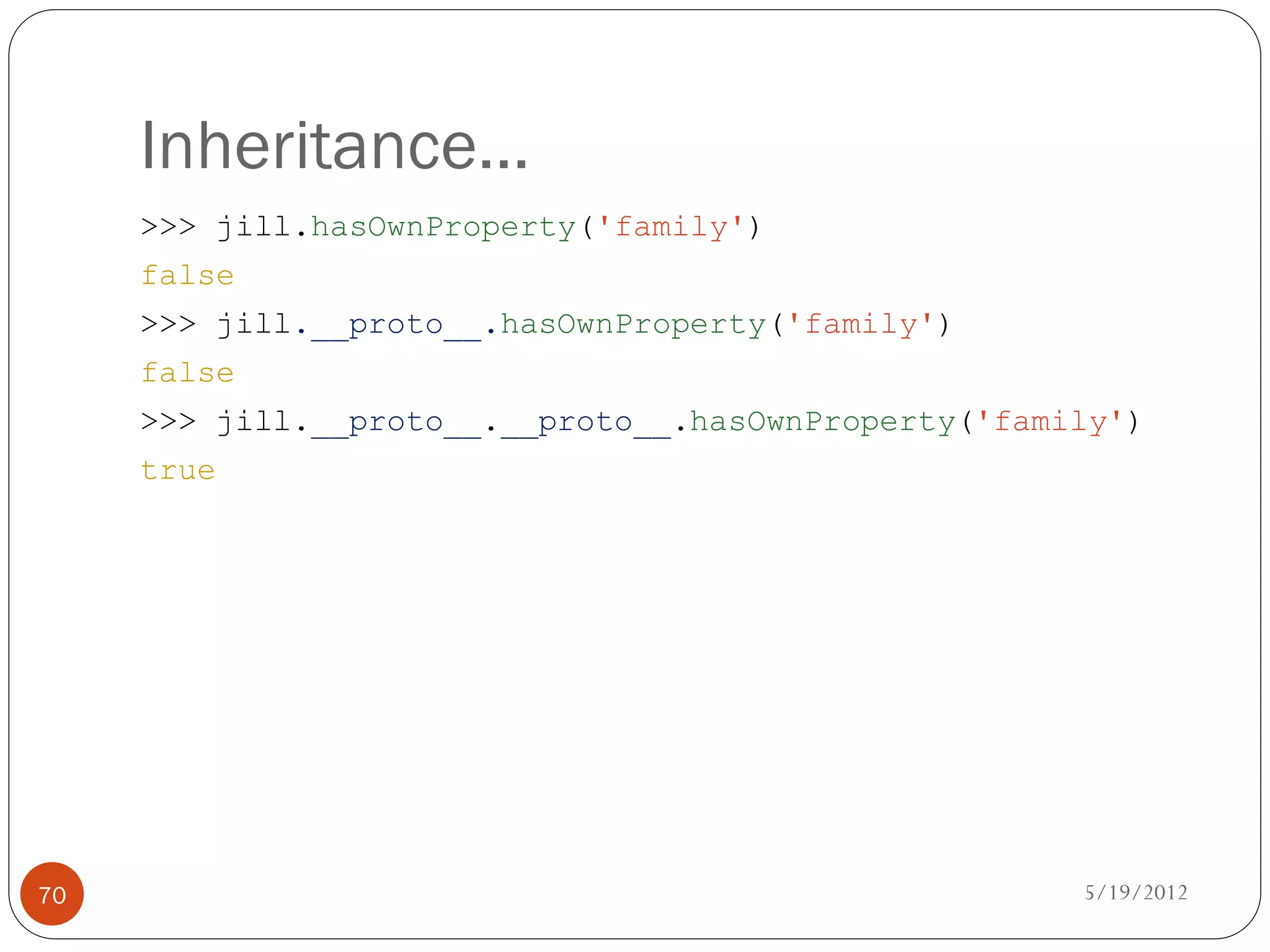 Inheritance…
     >>> jill.hasOwnProperty('family')
     false
     >>> jill.__proto__.hasOwnProperty('family')
     false
     >>> jill.__proto__.__proto__.hasOwnProperty('family')
     true




70                                                    5/19/2012
 