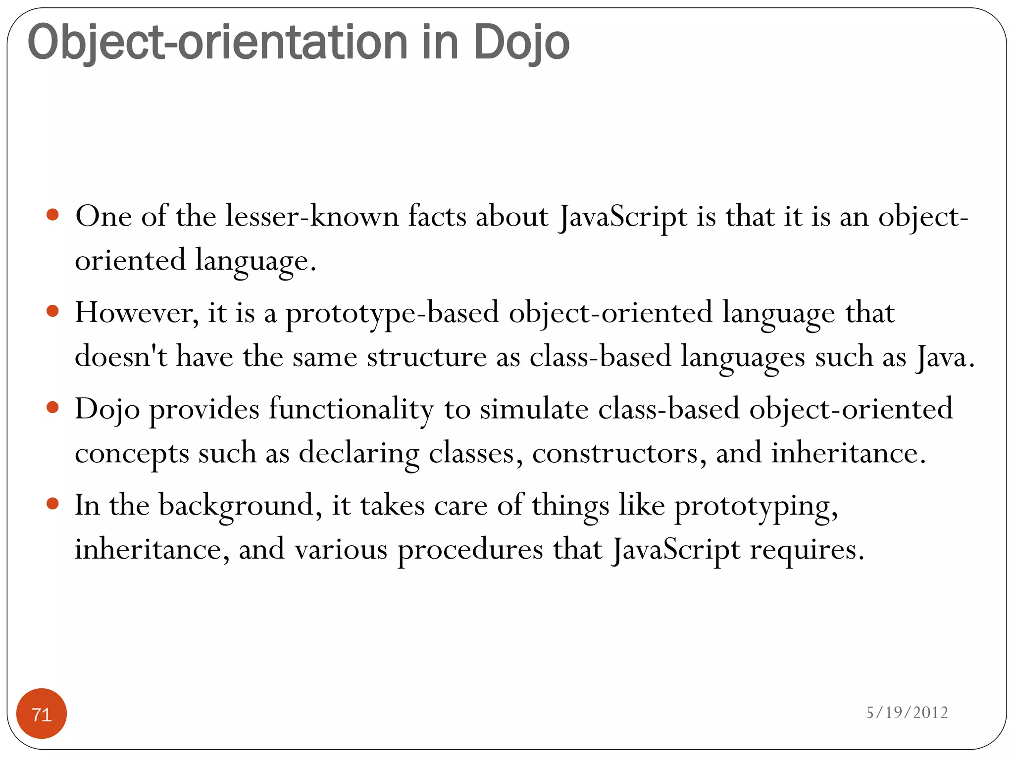 Object-orientation in Dojo


  One of the lesser-known facts about JavaScript is that it is an object-
   oriented language.
  However, it is a prototype-based object-oriented language that
   doesn't have the same structure as class-based languages such as Java.
  Dojo provides functionality to simulate class-based object-oriented
   concepts such as declaring classes, constructors, and inheritance.
  In the background, it takes care of things like prototyping,
   inheritance, and various procedures that JavaScript requires.



71                                                               5/19/2012
 