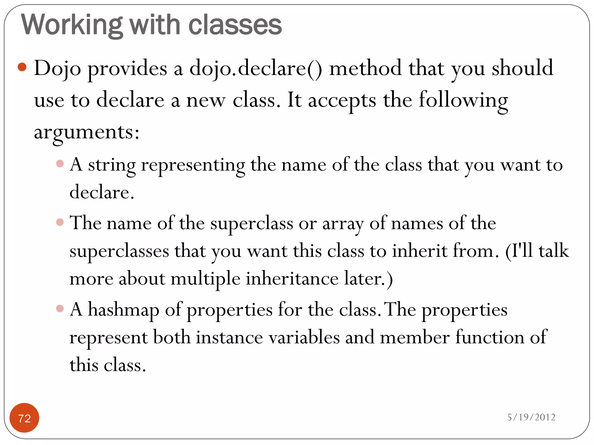 Working with classes
 Dojo provides a dojo.declare() method that you should
     use to declare a new class. It accepts the following
     arguments:
        A string representing the name of the class that you want to
         declare.
        The name of the superclass or array of names of the
         superclasses that you want this class to inherit from. (I'll talk
         more about multiple inheritance later.)
        A hashmap of properties for the class. The properties
         represent both instance variables and member function of
         this class.

72                                                               5/19/2012
 