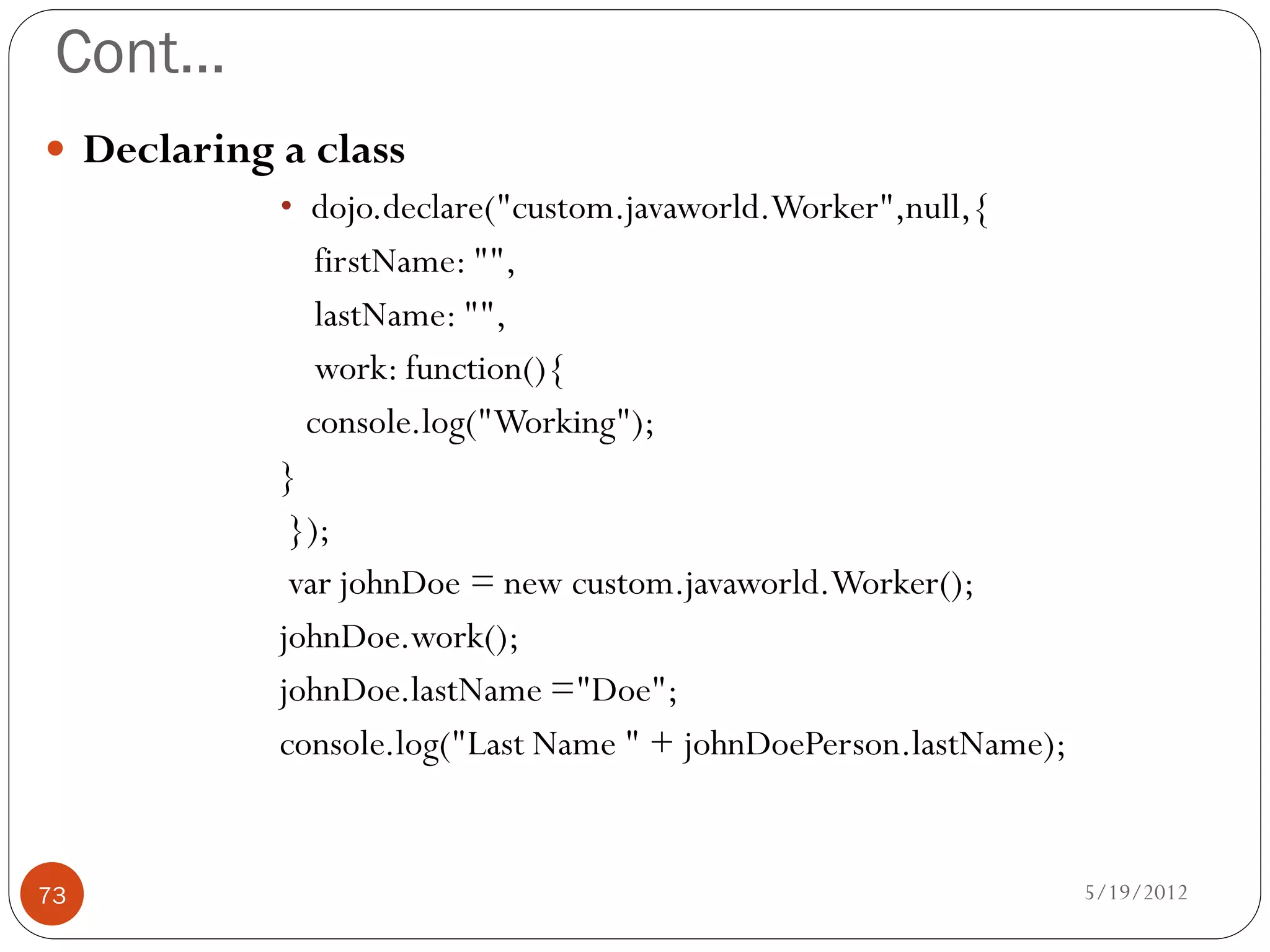 Cont…
 Declaring a class
           • dojo.declare("custom.javaworld.Worker",null,{
              firstName: "",
              lastName: "",
              work: function(){
             console.log("Working");
           }
            });
            var johnDoe = new custom.javaworld.Worker();
           johnDoe.work();
           johnDoe.lastName ="Doe";
           console.log("Last Name " + johnDoePerson.lastName);


73                                                               5/19/2012
 