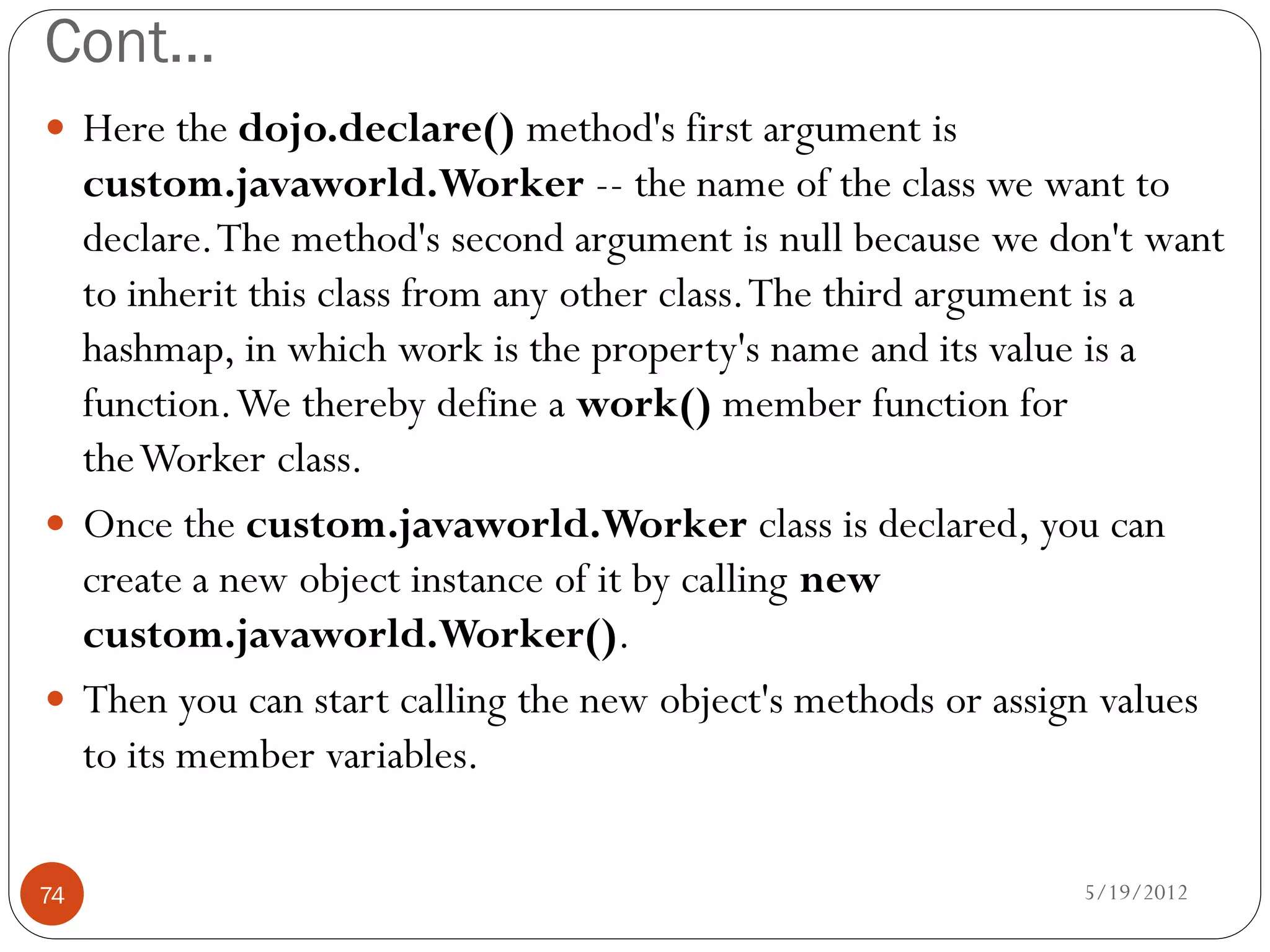 Cont…
 Here the dojo.declare() method's first argument is
  custom.javaworld.Worker -- the name of the class we want to
  declare. The method's second argument is null because we don't want
  to inherit this class from any other class. The third argument is a
  hashmap, in which work is the property's name and its value is a
  function. We thereby define a work() member function for
  the Worker class.
 Once the custom.javaworld.Worker class is declared, you can
  create a new object instance of it by calling new
  custom.javaworld.Worker().
 Then you can start calling the new object's methods or assign values
  to its member variables.

74                                                           5/19/2012
 