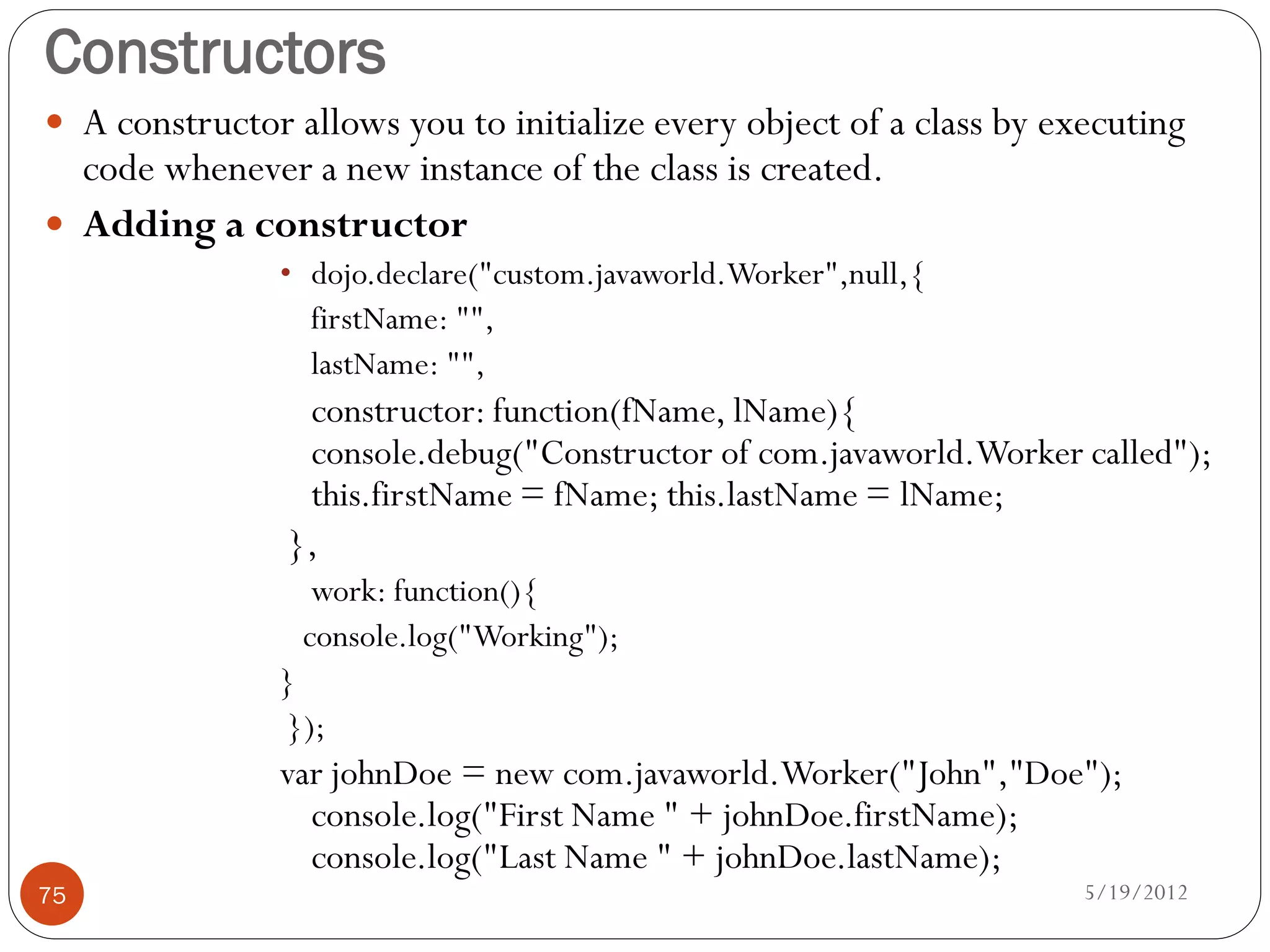 Constructors
 A constructor allows you to initialize every object of a class by executing
  code whenever a new instance of the class is created.
 Adding a constructor
               • dojo.declare("custom.javaworld.Worker",null,{
                 firstName: "",
                 lastName: "",
                 constructor: function(fName, lName){
                 console.debug("Constructor of com.javaworld.Worker called");
                 this.firstName = fName; this.lastName = lName;
                },
                  work: function(){
                 console.log("Working");
               }
               });
               var johnDoe = new com.javaworld.Worker("John","Doe");
                 console.log("First Name " + johnDoe.firstName);
                 console.log("Last Name " + johnDoe.lastName);
75                                                                    5/19/2012
 