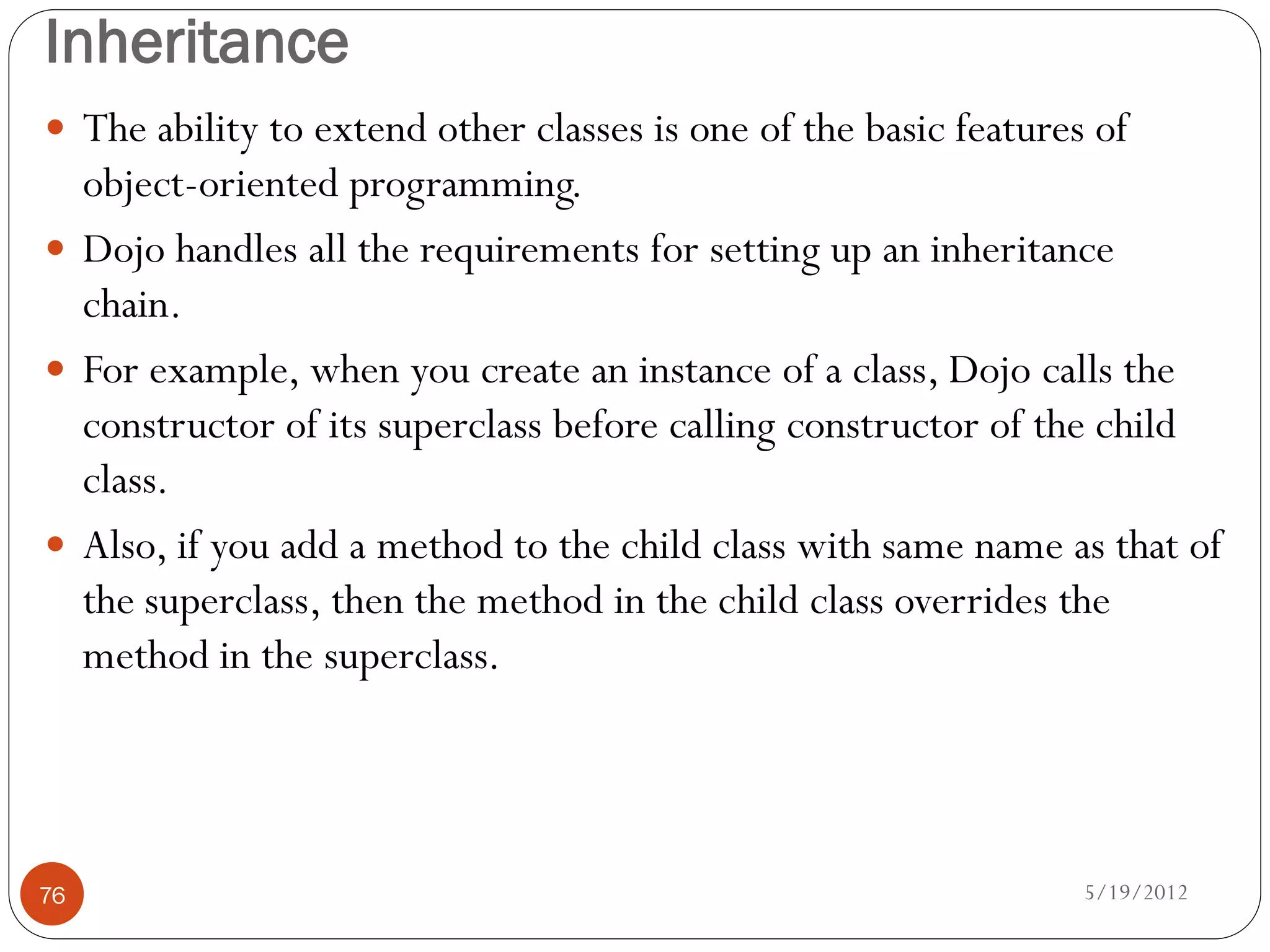 Inheritance
 The ability to extend other classes is one of the basic features of
  object-oriented programming.
 Dojo handles all the requirements for setting up an inheritance
  chain.
 For example, when you create an instance of a class, Dojo calls the
  constructor of its superclass before calling constructor of the child
  class.
 Also, if you add a method to the child class with same name as that of
  the superclass, then the method in the child class overrides the
  method in the superclass.




76                                                                5/19/2012
 