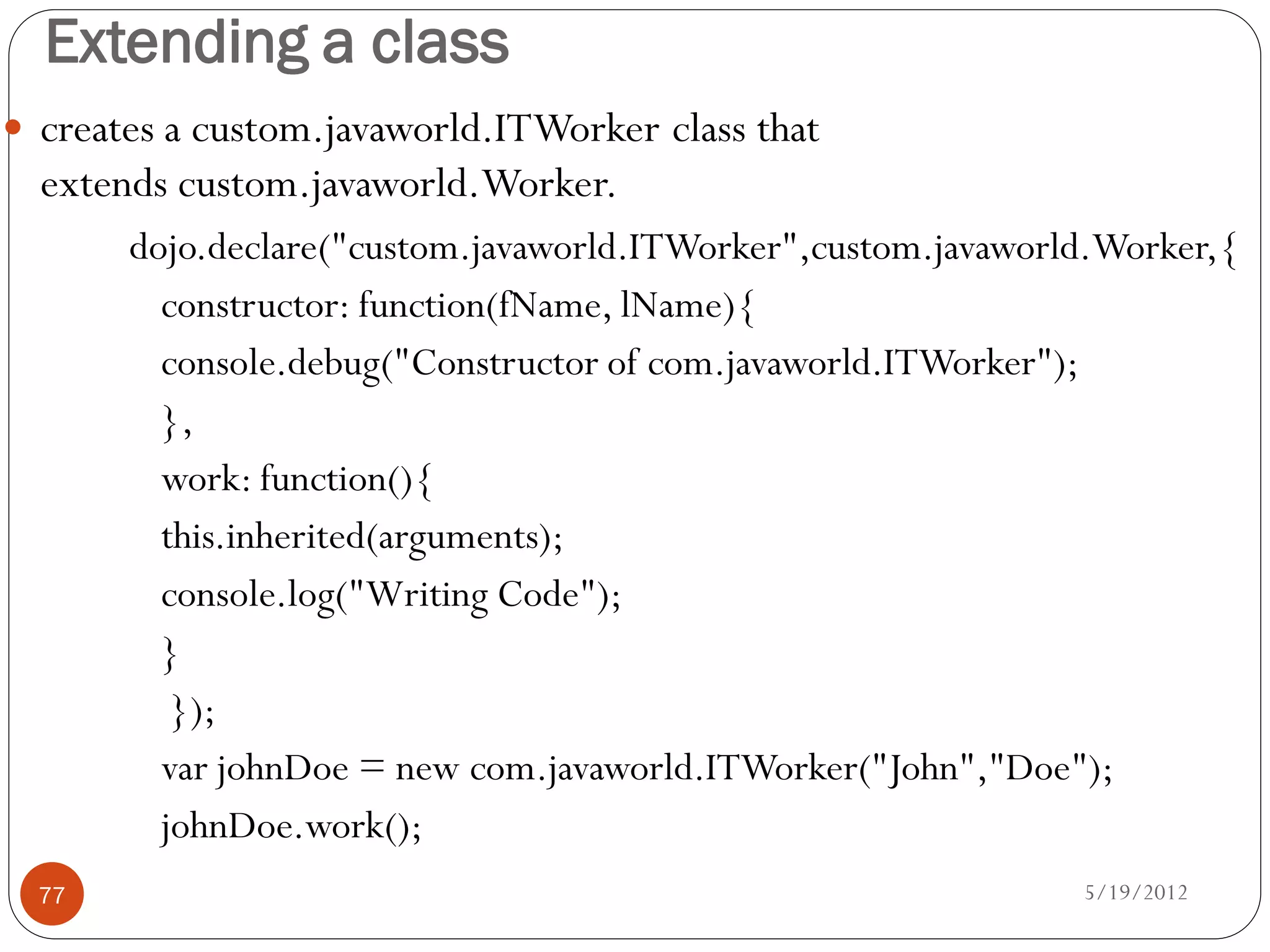 Extending a class
 creates a custom.javaworld.ITWorker class that
  extends custom.javaworld.Worker.
       dojo.declare("custom.javaworld.ITWorker",custom.javaworld.Worker,{
         constructor: function(fName, lName){
         console.debug("Constructor of com.javaworld.ITWorker");
         },
         work: function(){
         this.inherited(arguments);
         console.log("Writing Code");
         }
          });
         var johnDoe = new com.javaworld.ITWorker("John","Doe");
         johnDoe.work();
  77                                                           5/19/2012
 
