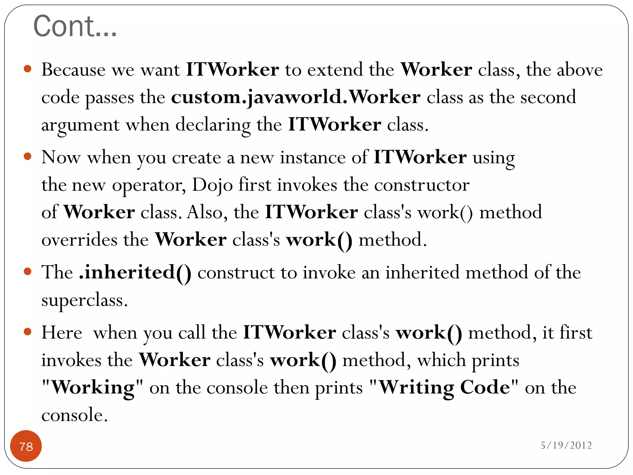 Cont…
 Because we want ITWorker to extend the Worker class, the above
  code passes the custom.javaworld.Worker class as the second
  argument when declaring the ITWorker class.
 Now when you create a new instance of ITWorker using
  the new operator, Dojo first invokes the constructor
  of Worker class. Also, the ITWorker class's work() method
  overrides the Worker class's work() method.
 The .inherited() construct to invoke an inherited method of the
  superclass.
 Here when you call the ITWorker class's work() method, it first
  invokes the Worker class's work() method, which prints
  "Working" on the console then prints "Writing Code" on the
  console.
78                                                         5/19/2012
 