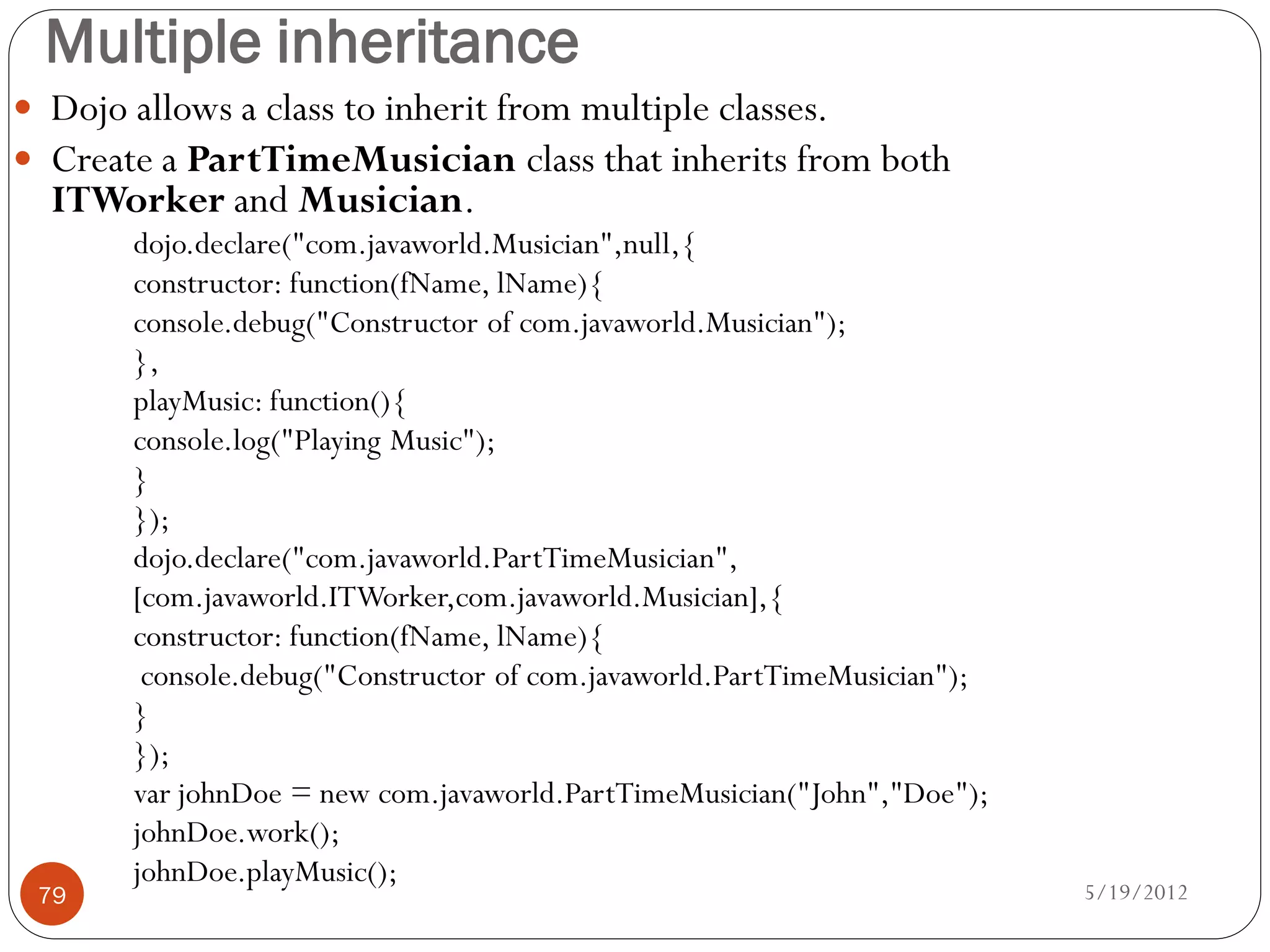 Multiple inheritance
 Dojo allows a class to inherit from multiple classes.
 Create a PartTimeMusician class that inherits from both
  ITWorker and Musician.
       dojo.declare("com.javaworld.Musician",null,{
       constructor: function(fName, lName){
       console.debug("Constructor of com.javaworld.Musician");
       },
       playMusic: function(){
       console.log("Playing Music");
       }
       });
       dojo.declare("com.javaworld.PartTimeMusician",
       [com.javaworld.ITWorker,com.javaworld.Musician],{
       constructor: function(fName, lName){
        console.debug("Constructor of com.javaworld.PartTimeMusician");
       }
       });
       var johnDoe = new com.javaworld.PartTimeMusician("John","Doe");
       johnDoe.work();
       johnDoe.playMusic();
 79                                                                       5/19/2012
 