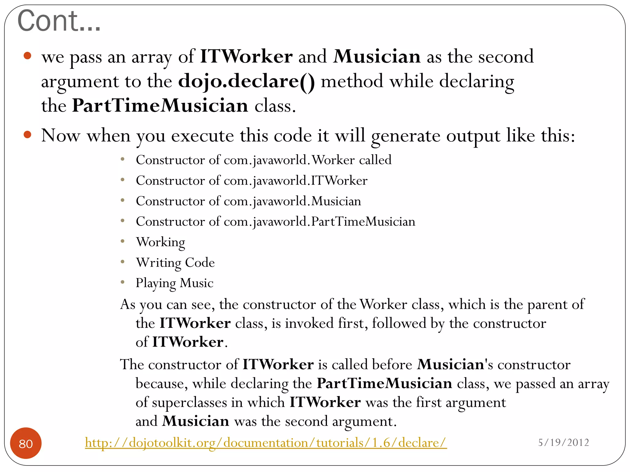Cont…
 we pass an array of ITWorker and Musician as the second
  argument to the dojo.declare() method while declaring
  the PartTimeMusician class.
 Now when you execute this code it will generate output like this:
            •   Constructor of com.javaworld.Worker called
            •   Constructor of com.javaworld.ITWorker
            •   Constructor of com.javaworld.Musician
            •   Constructor of com.javaworld.PartTimeMusician
            •   Working
            •   Writing Code
            •   Playing Music
            As you can see, the constructor of the Worker class, which is the parent of
              the ITWorker class, is invoked first, followed by the constructor
              of ITWorker.
            The constructor of ITWorker is called before Musician's constructor
              because, while declaring the PartTimeMusician class, we passed an array
              of superclasses in which ITWorker was the first argument
              and Musician was the second argument.
80     http://dojotoolkit.org/documentation/tutorials/1.6/declare/         5/19/2012
 