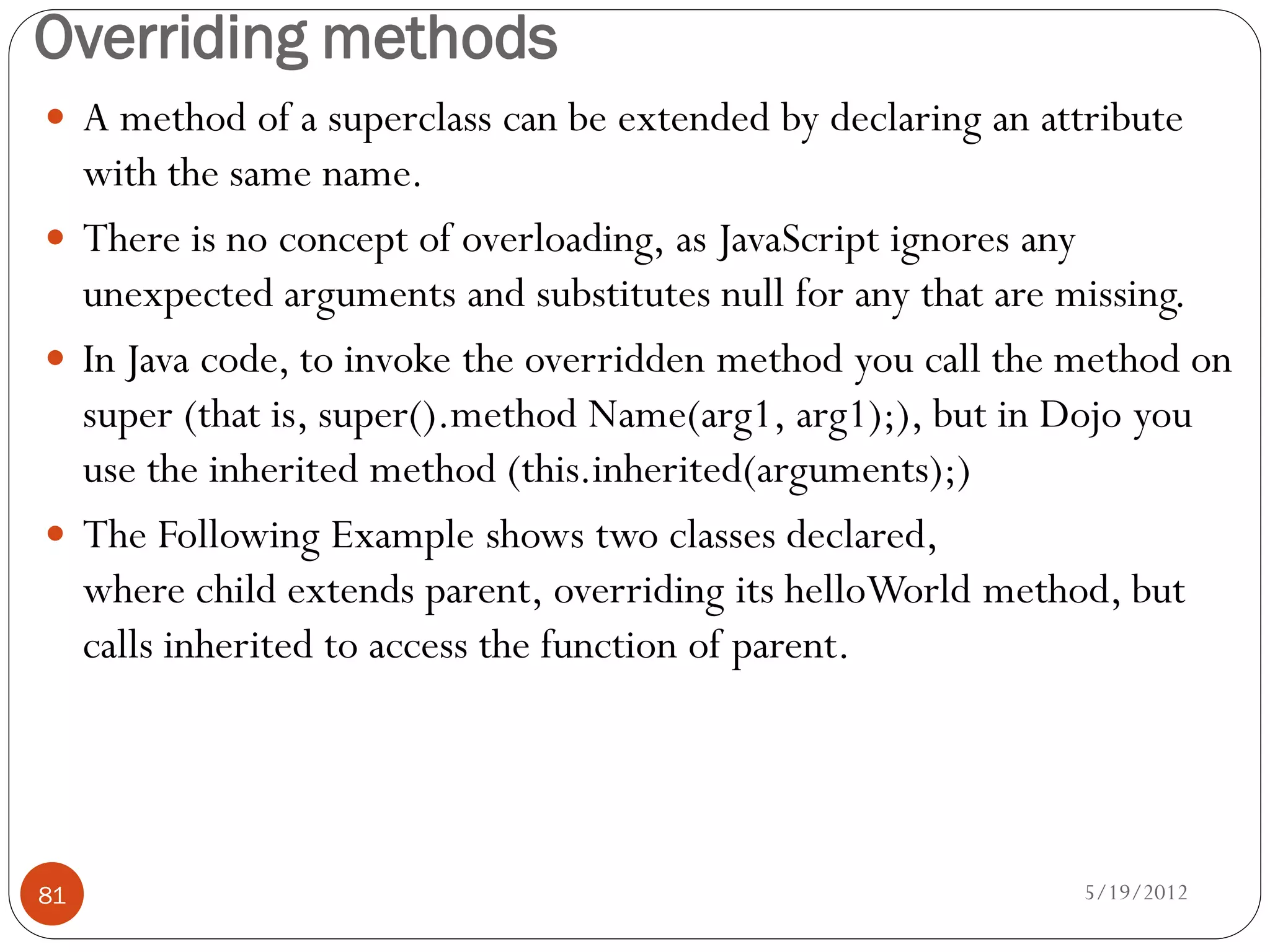 Overriding methods
 A method of a superclass can be extended by declaring an attribute
  with the same name.
 There is no concept of overloading, as JavaScript ignores any
  unexpected arguments and substitutes null for any that are missing.
 In Java code, to invoke the overridden method you call the method on
  super (that is, super().method Name(arg1, arg1);), but in Dojo you
  use the inherited method (this.inherited(arguments);)
 The Following Example shows two classes declared,
  where child extends parent, overriding its helloWorld method, but
  calls inherited to access the function of parent.




81                                                            5/19/2012
 