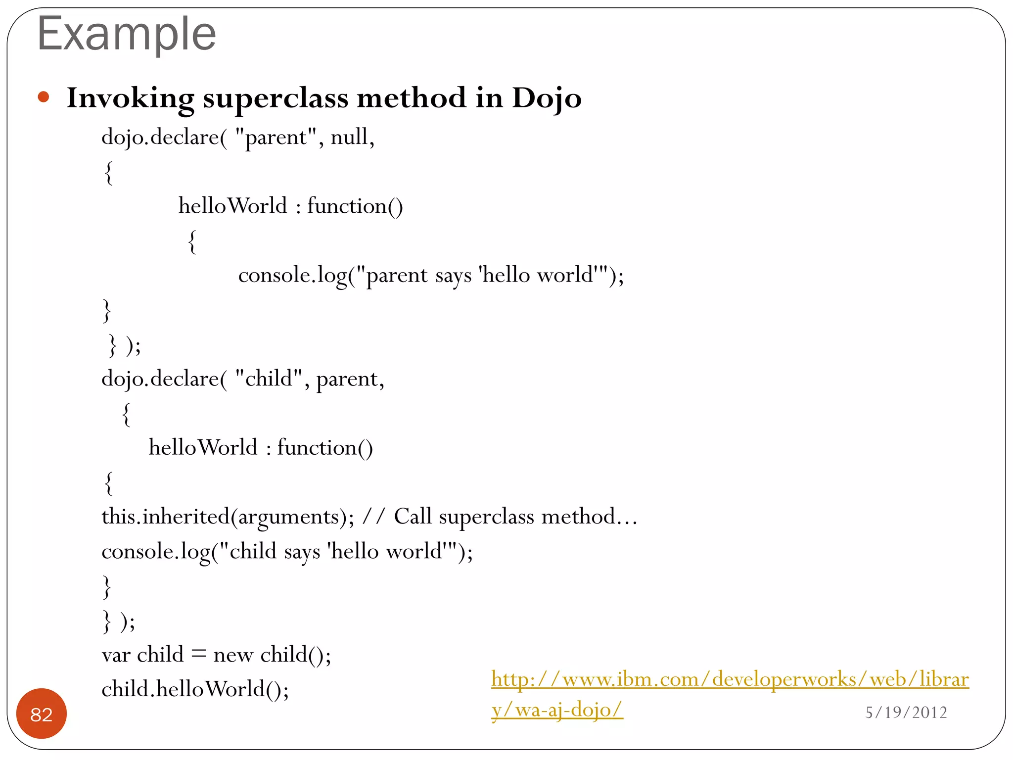 Example
 Invoking superclass method in Dojo
     dojo.declare( "parent", null,
     {
              helloWorld : function()
               {
                    console.log("parent says 'hello world'");
     }
      } );
     dojo.declare( "child", parent,
       {
           helloWorld : function()
     {
     this.inherited(arguments); // Call superclass method...
     console.log("child says 'hello world'");
     }
     } );
     var child = new child();
     child.helloWorld();                       http://www.ibm.com/developerworks/web/librar
82                                         y/wa-aj-dojo/                        5/19/2012
 