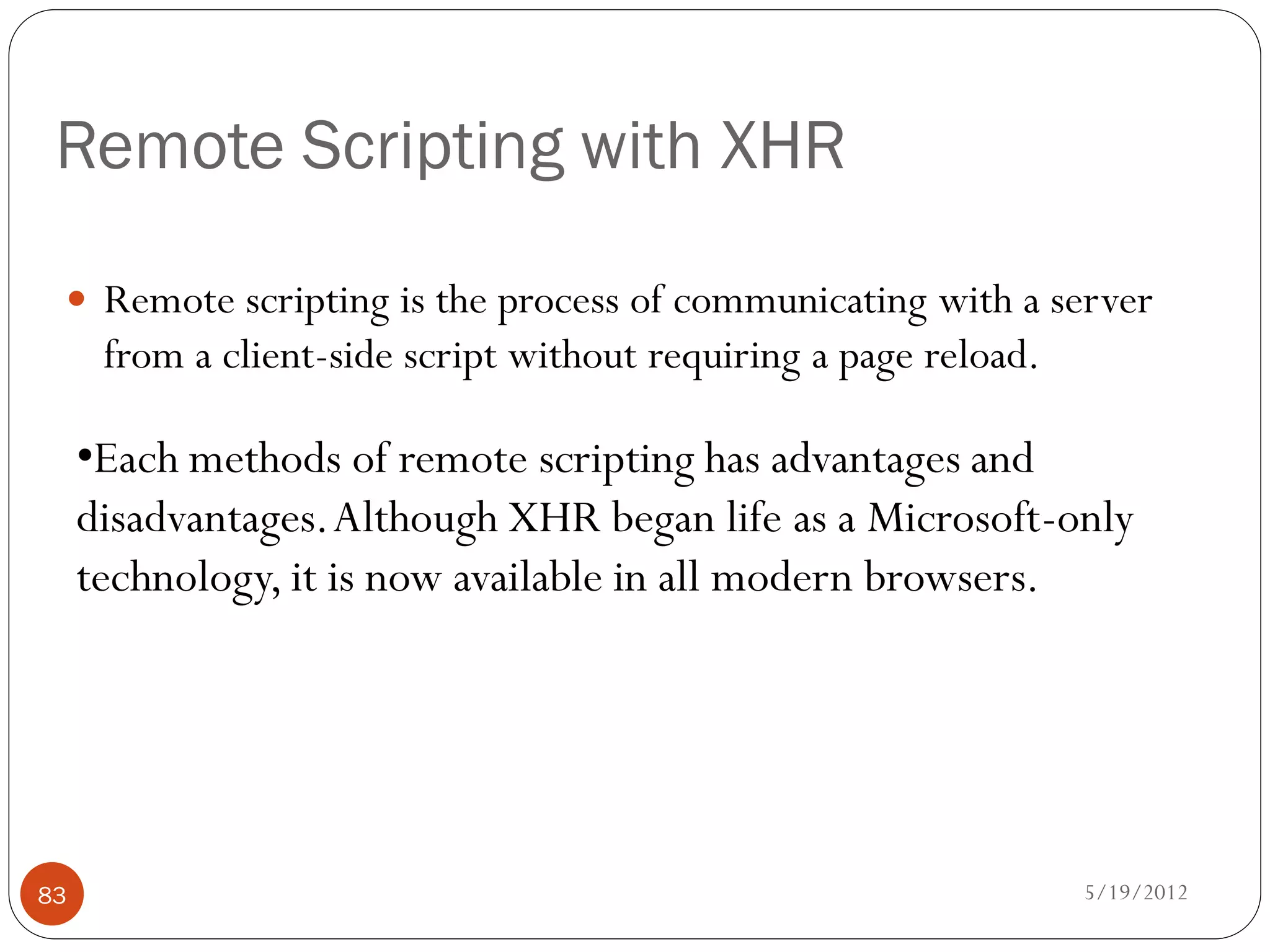 Remote Scripting with XHR

  Remote scripting is the process of communicating with a server
      from a client-side script without requiring a page reload.

     •Each methods of remote scripting has advantages and
     disadvantages. Although XHR began life as a Microsoft-only
     technology, it is now available in all modern browsers.




83                                                                 5/19/2012
 