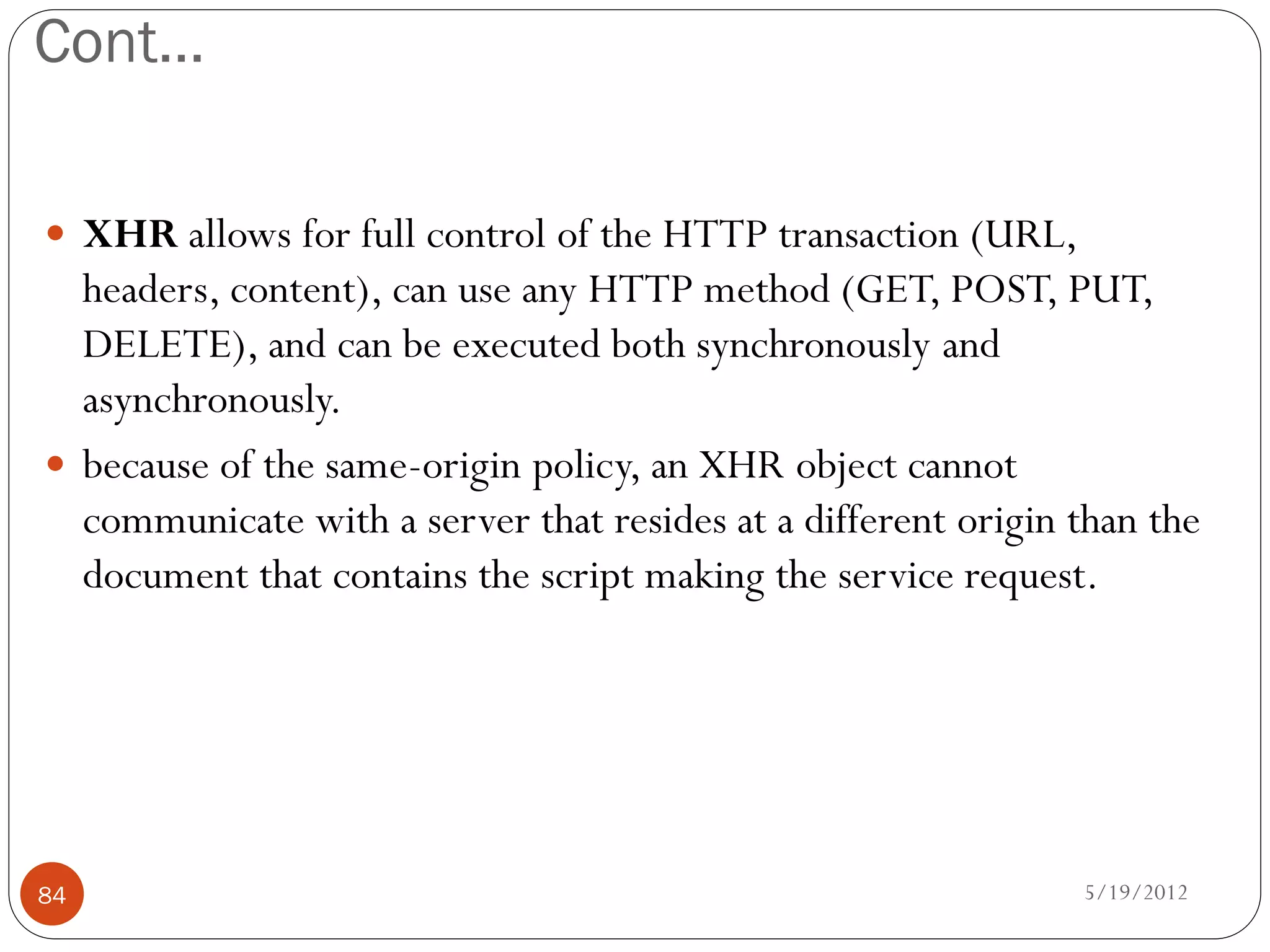 Cont…

 XHR allows for full control of the HTTP transaction (URL,
  headers, content), can use any HTTP method (GET, POST, PUT,
  DELETE), and can be executed both synchronously and
  asynchronously.
 because of the same-origin policy, an XHR object cannot
  communicate with a server that resides at a different origin than the
  document that contains the script making the service request.




84                                                             5/19/2012
 