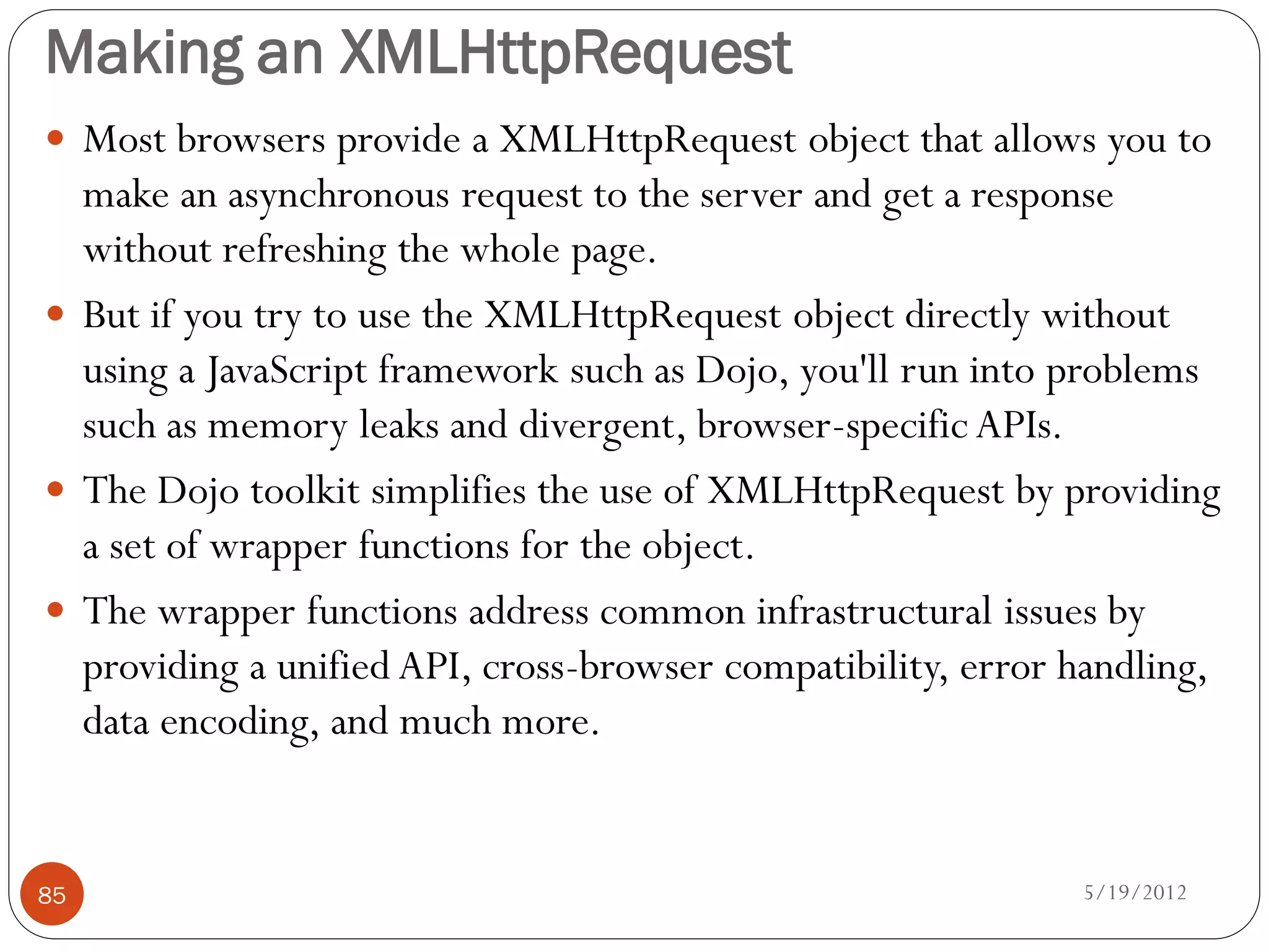 Making an XMLHttpRequest
 Most browsers provide a XMLHttpRequest object that allows you to
  make an asynchronous request to the server and get a response
  without refreshing the whole page.
 But if you try to use the XMLHttpRequest object directly without
  using a JavaScript framework such as Dojo, you'll run into problems
  such as memory leaks and divergent, browser-specific APIs.
 The Dojo toolkit simplifies the use of XMLHttpRequest by providing
  a set of wrapper functions for the object.
 The wrapper functions address common infrastructural issues by
  providing a unified API, cross-browser compatibility, error handling,
  data encoding, and much more.


85                                                            5/19/2012
 
