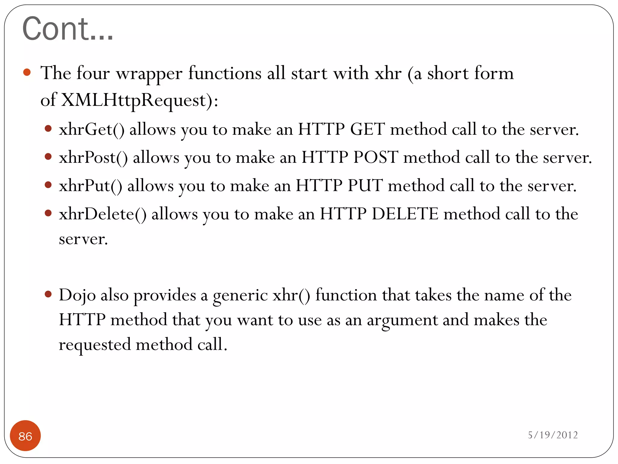 Cont…
 The four wrapper functions all start with xhr (a short form
     of XMLHttpRequest):
      xhrGet() allows you to make an HTTP GET method call to the server.
      xhrPost() allows you to make an HTTP POST method call to the server.
      xhrPut() allows you to make an HTTP PUT method call to the server.
      xhrDelete() allows you to make an HTTP DELETE method call to the
       server.

      Dojo also provides a generic xhr() function that takes the name of the
       HTTP method that you want to use as an argument and makes the
       requested method call.



86                                                                    5/19/2012
 
