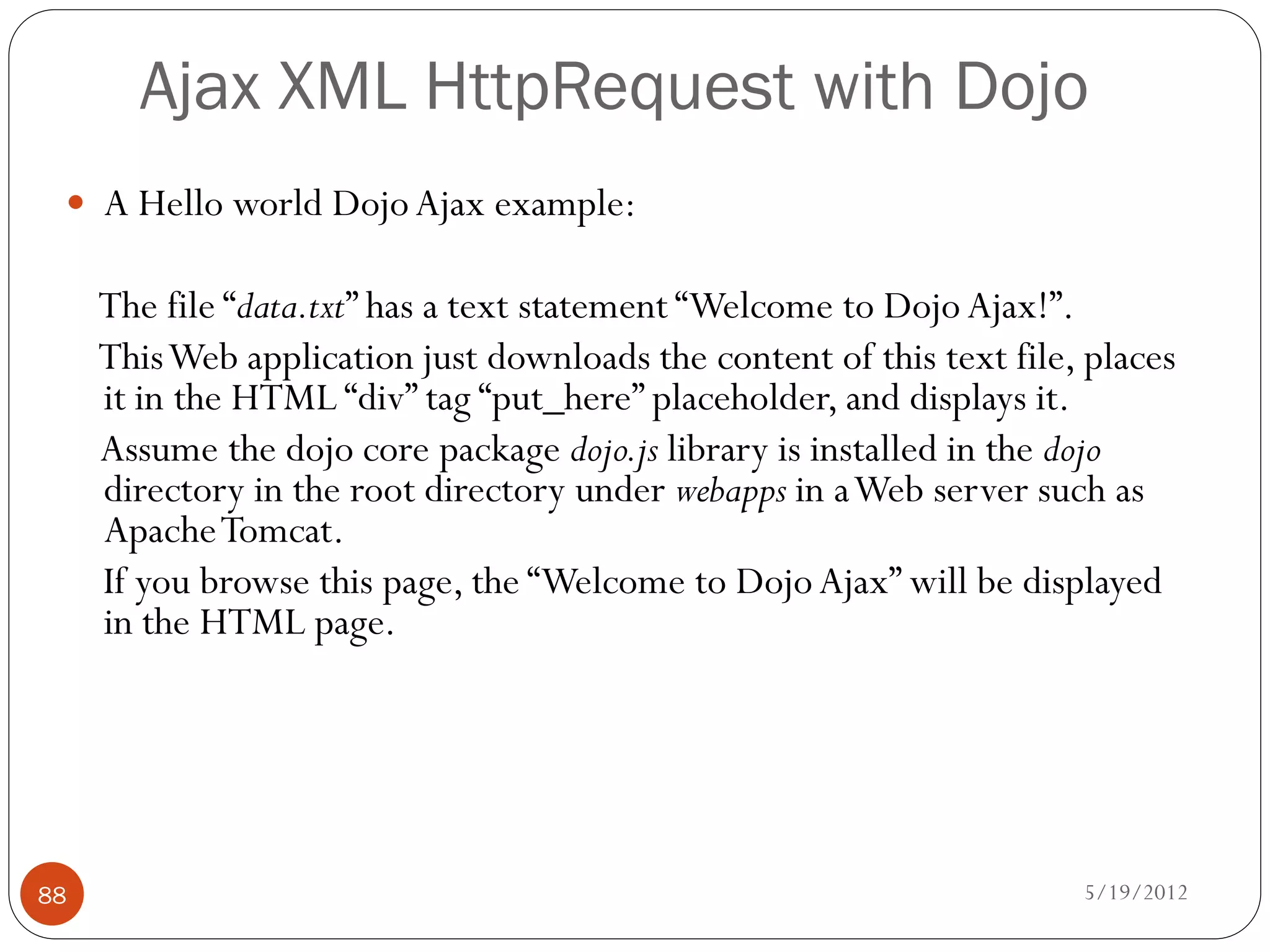 Ajax XML HttpRequest with Dojo
  A Hello world Dojo Ajax example:

     The file “data.txt” has a text statement “Welcome to Dojo Ajax!”.
     This Web application just downloads the content of this text file, places
     it in the HTML “div” tag “put_here” placeholder, and displays it.
     Assume the dojo core package dojo.js library is installed in the dojo
     directory in the root directory under webapps in a Web server such as
     Apache Tomcat.
     If you browse this page, the “Welcome to Dojo Ajax” will be displayed
     in the HTML page.




88                                                                     5/19/2012
 