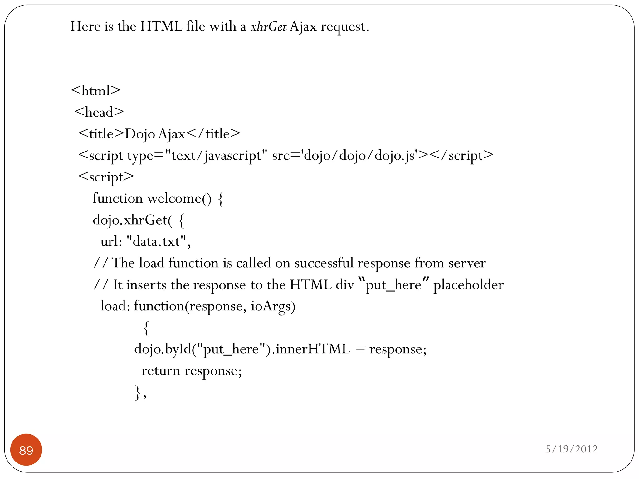 Here is the HTML file with a xhrGet Ajax request.


     <html>
     <head>
      <title>Dojo Ajax</title>
      <script type="text/javascript" src='dojo/dojo/dojo.js'></script>
      <script>
        function welcome() {
        dojo.xhrGet( {
          url: "data.txt",
        // The load function is called on successful response from server
        // It inserts the response to the HTML div “put_here” placeholder
          load: function(response, ioArgs)
                 {
                dojo.byId("put_here").innerHTML = response;
                 return response;
                },


89                                                                          5/19/2012
 
