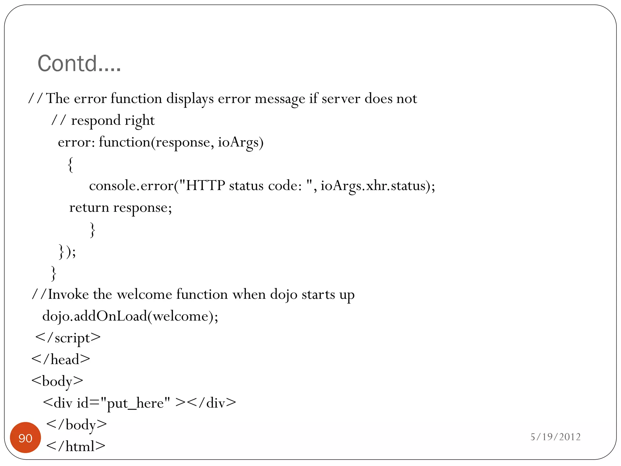 Contd….
 // The error function displays error message if server does not
     // respond right
      error: function(response, ioArgs)
        {
           console.error("HTTP status code: ", ioArgs.xhr.status);
        return response;
           }
      });
     }
  //Invoke the welcome function when dojo starts up
    dojo.addOnLoad(welcome);
   </script>
  </head>
  <body>
    <div id="put_here" ></div>
    </body>
90                                                                   5/19/2012
    </html>
 