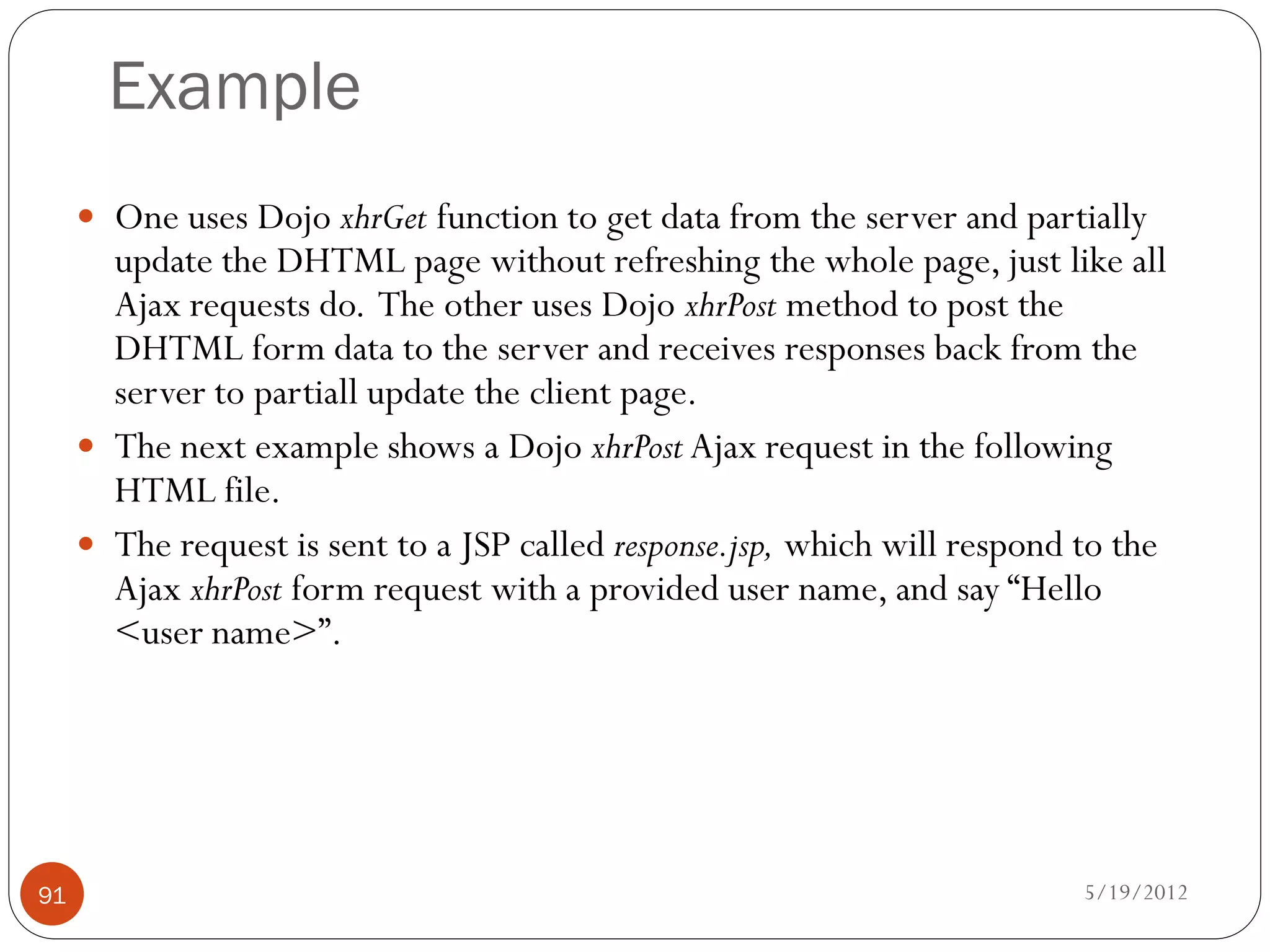Example
      One uses Dojo xhrGet function to get data from the server and partially
       update the DHTML page without refreshing the whole page, just like all
       Ajax requests do. The other uses Dojo xhrPost method to post the
       DHTML form data to the server and receives responses back from the
       server to partiall update the client page.
      The next example shows a Dojo xhrPost Ajax request in the following
       HTML file.
      The request is sent to a JSP called response.jsp, which will respond to the
       Ajax xhrPost form request with a provided user name, and say “Hello
       <user name>”.




91                                                                          5/19/2012
 
