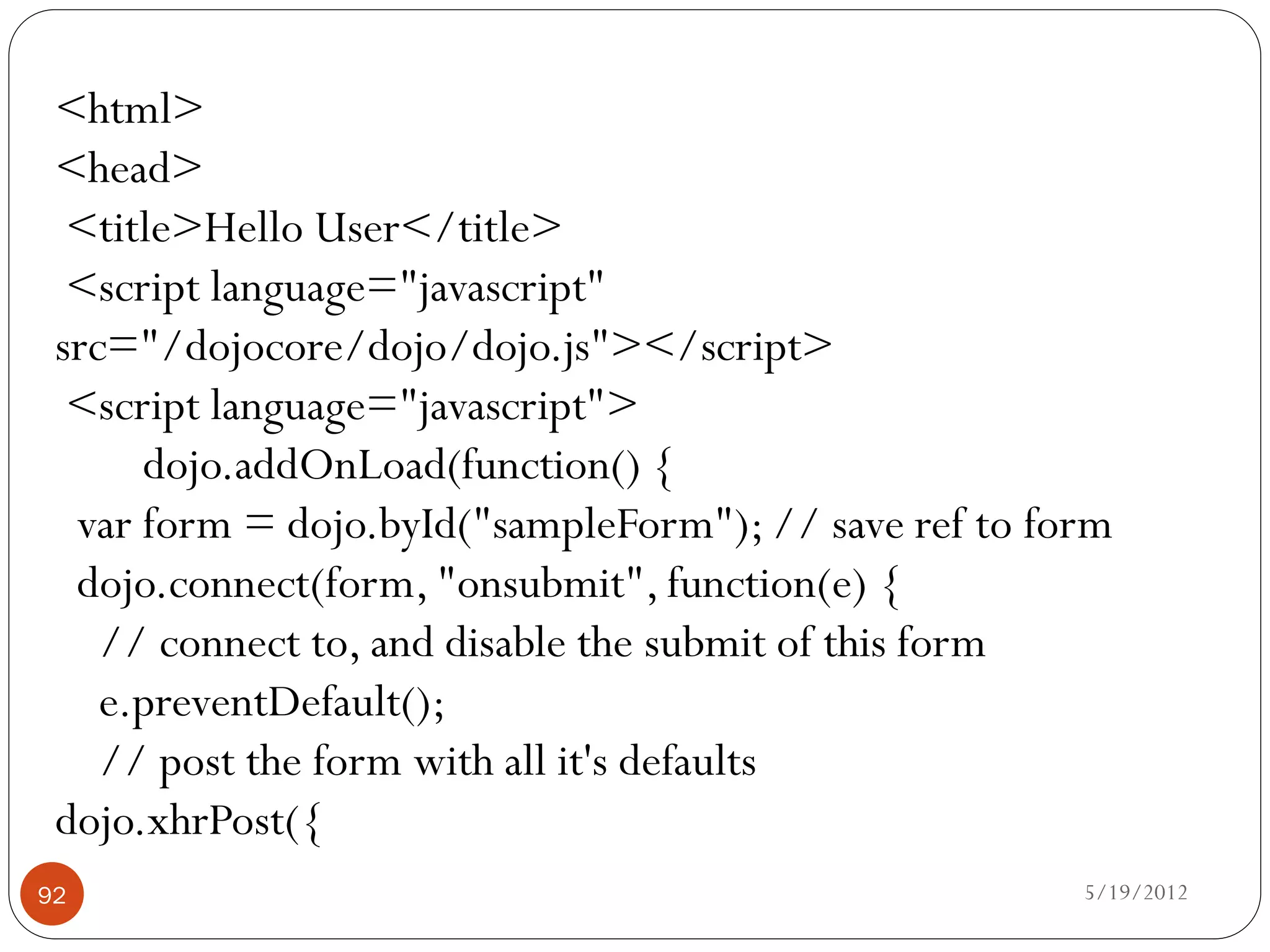 <html>
 <head>
  <title>Hello User</title>
  <script language="javascript"
 src="/dojocore/dojo/dojo.js"></script>
  <script language="javascript">
      dojo.addOnLoad(function() {
  var form = dojo.byId("sampleForm"); // save ref to form
  dojo.connect(form, "onsubmit", function(e) {
    // connect to, and disable the submit of this form
    e.preventDefault();
    // post the form with all it's defaults
 dojo.xhrPost({
92                                                     5/19/2012
 