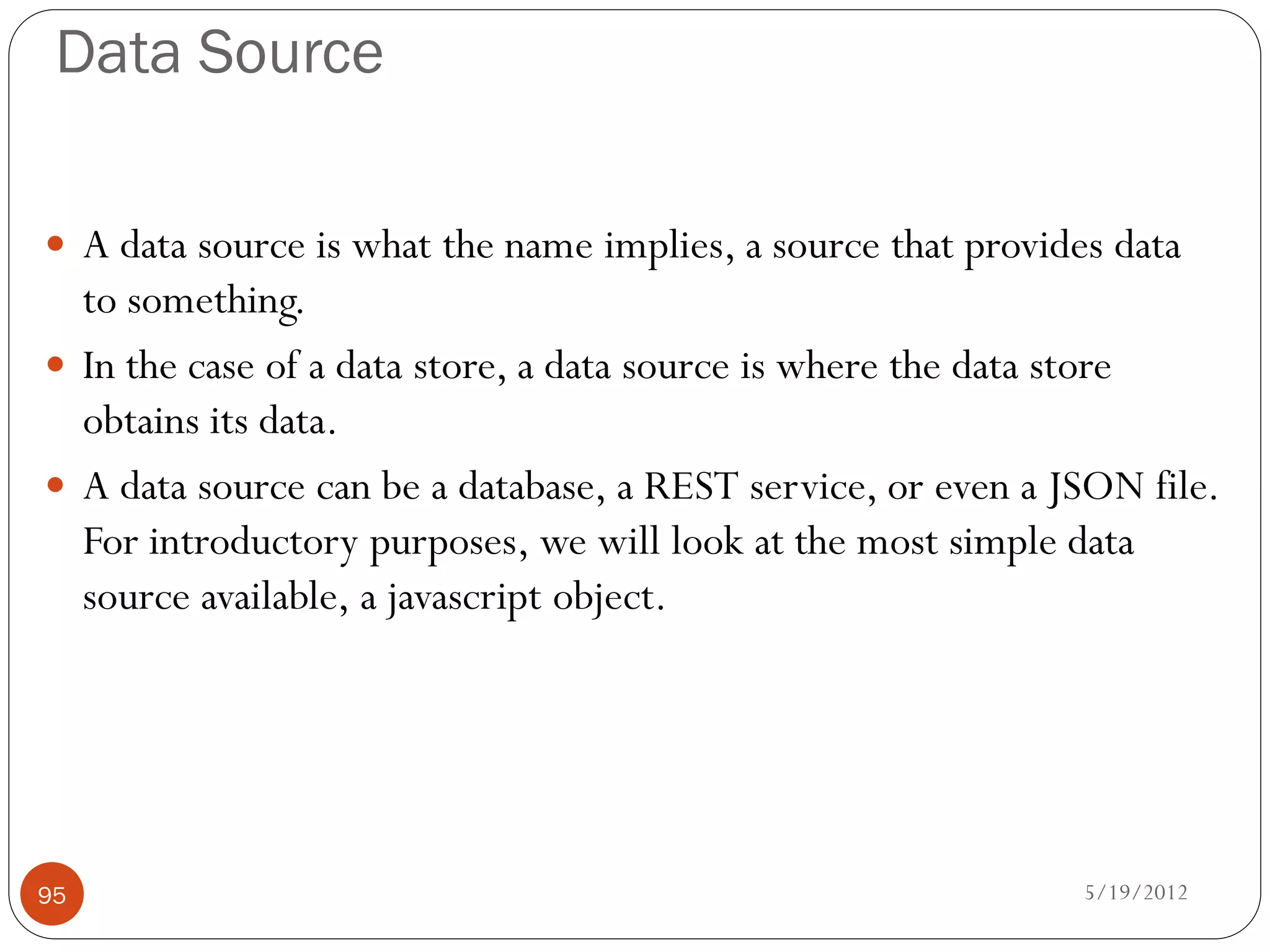 Data Source

 A data source is what the name implies, a source that provides data
  to something.
 In the case of a data store, a data source is where the data store
  obtains its data.
 A data source can be a database, a REST service, or even a JSON file.
  For introductory purposes, we will look at the most simple data
  source available, a javascript object.




95                                                             5/19/2012
 