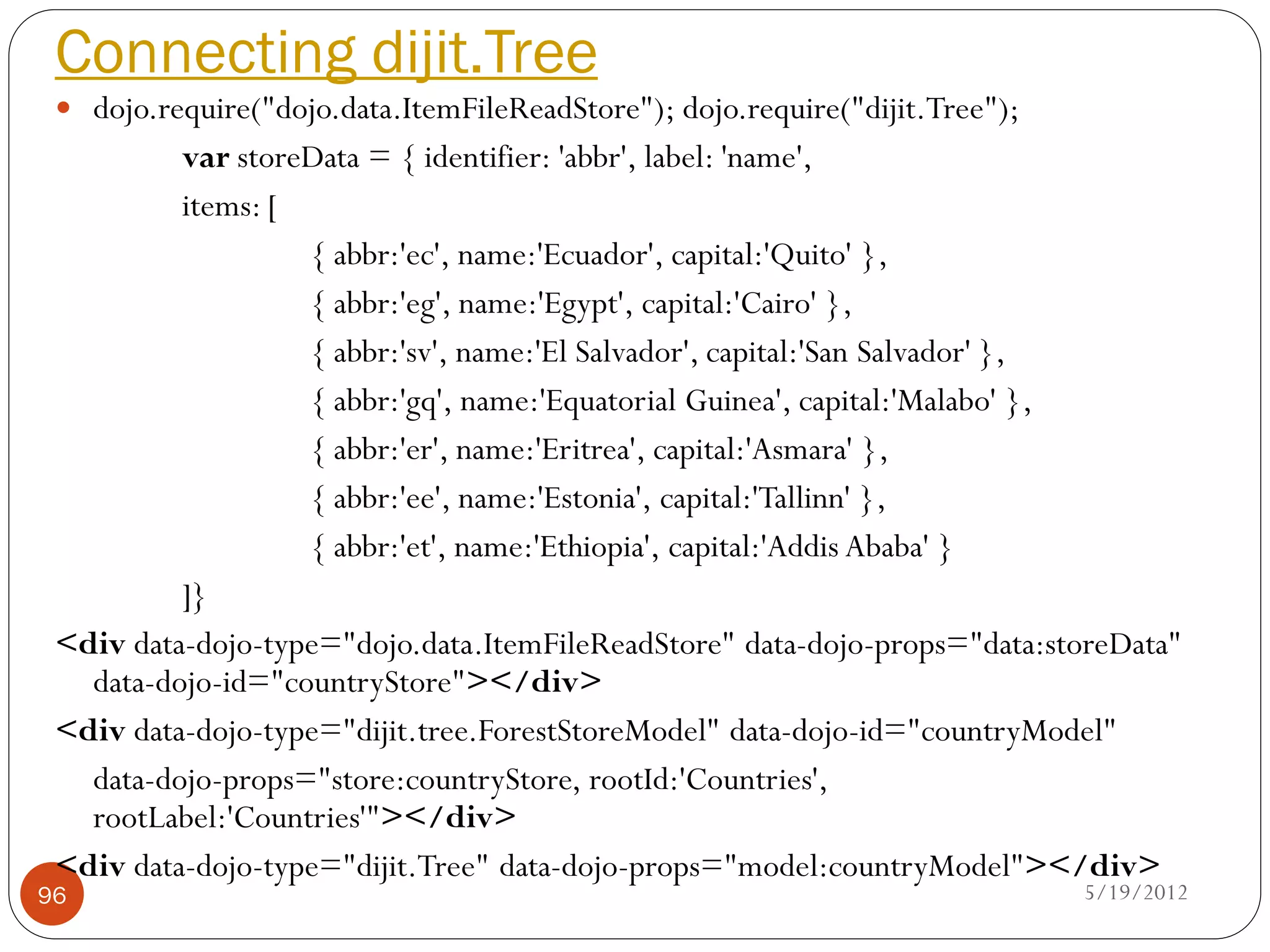 Connecting dijit.Tree
  dojo.require("dojo.data.ItemFileReadStore"); dojo.require("dijit.Tree");
          var storeData = { identifier: 'abbr', label: 'name',
          items: [
                   { abbr:'ec', name:'Ecuador', capital:'Quito' },
                   { abbr:'eg', name:'Egypt', capital:'Cairo' },
                   { abbr:'sv', name:'El Salvador', capital:'San Salvador' },
                   { abbr:'gq', name:'Equatorial Guinea', capital:'Malabo' },
                   { abbr:'er', name:'Eritrea', capital:'Asmara' },
                   { abbr:'ee', name:'Estonia', capital:'Tallinn' },
                   { abbr:'et', name:'Ethiopia', capital:'Addis Ababa' }
          ]}
 <div data-dojo-type="dojo.data.ItemFileReadStore" data-dojo-props="data:storeData"
   data-dojo-id="countryStore"></div>
 <div data-dojo-type="dijit.tree.ForestStoreModel" data-dojo-id="countryModel"
   data-dojo-props="store:countryStore, rootId:'Countries',
   rootLabel:'Countries'"></div>
 <div data-dojo-type="dijit.Tree" data-dojo-props="model:countryModel"></div>
96                                                                            5/19/2012
 