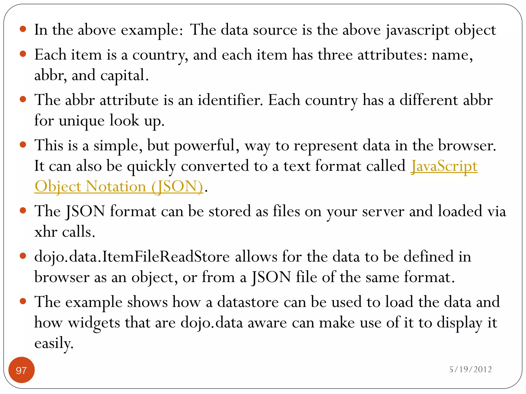  In the above example: The data source is the above javascript object
 Each item is a country, and each item has three attributes: name,
     abbr, and capital.
    The abbr attribute is an identifier. Each country has a different abbr
     for unique look up.
    This is a simple, but powerful, way to represent data in the browser.
     It can also be quickly converted to a text format called JavaScript
     Object Notation (JSON).
    The JSON format can be stored as files on your server and loaded via
     xhr calls.
    dojo.data.ItemFileReadStore allows for the data to be defined in
     browser as an object, or from a JSON file of the same format.
    The example shows how a datastore can be used to load the data and
     how widgets that are dojo.data aware can make use of it to display it
     easily.
97                                                                5/19/2012
 