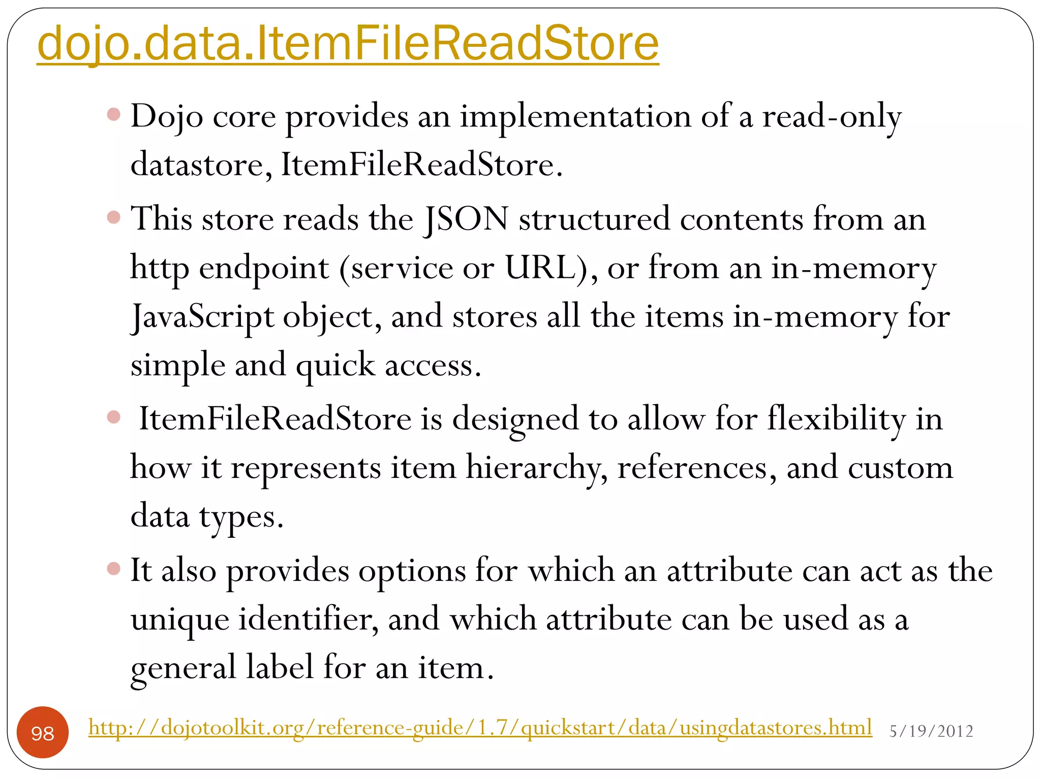 dojo.data.ItemFileReadStore
       Dojo core provides an implementation of a read-only
        datastore, ItemFileReadStore.
       This store reads the JSON structured contents from an
        http endpoint (service or URL), or from an in-memory
        JavaScript object, and stores all the items in-memory for
        simple and quick access.
       ItemFileReadStore is designed to allow for flexibility in
        how it represents item hierarchy, references, and custom
        data types.
       It also provides options for which an attribute can act as the
        unique identifier, and which attribute can be used as a
        general label for an item.
98   http://dojotoolkit.org/reference-guide/1.7/quickstart/data/usingdatastores.html   5/19/2012
 