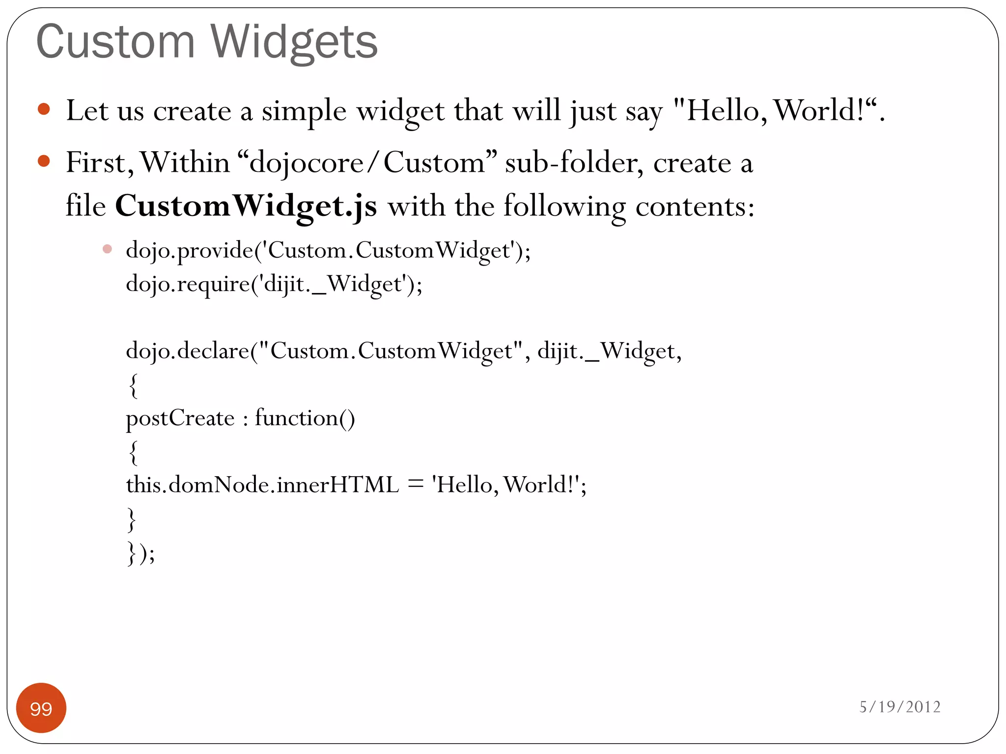 Custom Widgets
 Let us create a simple widget that will just say "Hello, World!“.
 First, Within “dojocore/Custom” sub-folder, create a
     file CustomWidget.js with the following contents:
        dojo.provide('Custom.CustomWidget');
         dojo.require('dijit._Widget');

         dojo.declare("Custom.CustomWidget", dijit._Widget,
         {
         postCreate : function()
         {
         this.domNode.innerHTML = 'Hello, World!';
         }
         });




99                                                              5/19/2012
 