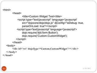 <html>
         <head>
               <title>Custom Widget Test</title>
           <script type="text/javascript" language='javascript'
               src="dojocore/dojo/dojo.js" djConfig="isDebug: true,
               parseOnLoad: true"></script>
          <script type='text/javascript' language='javascript'>
               dojo.require('dijit.form.Button');
               dojo.require(‘Custom.CustomWidget');
          </script>
       </head>
  <body>
       <div id='w1' dojoType=‘Custom.CustomWidget'></div>
  </body>
</html>



101                                                               5/19/2012
 
