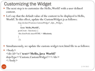 Customizing the Widget
 The next step is to customize the Hello, World! with a user defined
  content.
 Let's say that the default value of the content to be displayed is Hello,
  World!. To this effect, update the CustomWidget.js as follows:
              dojo.declare(“Custom.CustomWidget", dijit._Widget,
                 {
                 text: 'Hello, World!',
              postCreate : function() {
              this.domNode.innerHTML = this.text;
              }
              });


 Simultaneously, we update the custom-widget-test.html file to as follows:
 <body>
      <div id='w1' text='Hello, Java World!'
      dojoType=‘Custom.CustomWidget'></div>
      </body>
102                                                                    5/19/2012
 