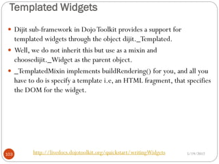 Templated Widgets
 Dijit sub-framework in Dojo Toolkit provides a support for
  templated widgets through the object dijit._Templated.
 Well, we do not inherit this but use as a mixin and
  choosedijit._Widget as the parent object.
 _TemplatedMixin implements buildRendering() for you, and all you
  have to do is specify a template i.e, an HTML fragment, that specifies
  the DOM for the widget.




103      http://livedocs.dojotoolkit.org/quickstart/writingWidgets   5/19/2012
 
