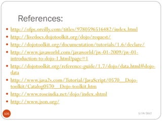References:
 http://ofps.oreilly.com/titles/9780596516482/index.html
 http://livedocs.dojotoolkit.org/dojo/request/
 http://dojotoolkit.org/documentation/tutorials/1.6/declare/
 http://www.javaworld.com/javaworld/jw-01-2009/jw-01-
      introduction-to-dojo-1.html?page=1
     http://dojotoolkit.org/reference-guide/1.7/dojo/data.html#dojo-
      data
     http://www.java2s.com/Tutorial/JavaScript/0570__Dojo-
      toolkit/Catalog0570__Dojo-toolkit.htm
     http://www.roseindia.net/dojo/index.shtml
     http://www.json.org/

105                                                          5/19/2012
 