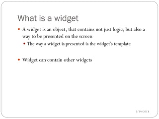 What is a widget
 A widget is an object, that contains not just logic, but also a
  way to be presented on the screen
   The way a widget is presented is the widget’s template


 Widget can contain other widgets




                                                             5/19/2012
                                                                    13
 