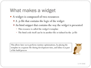 What makes a widget
 A widget is composed of two resources
   A .js file that contains the logic of the widget
   An html snippet that contains the way the widget is presented
     This resource is called the widget’s template
     The html code itself can be in another file or inlined in the .js file




This allows later on to perform runtime optimizations, by placing the
template in a separate file during development time, and inline it as part
of the build process




                                                                             5/19/2012
                                                                                    15
 