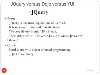 JQuery versus Dojo versus YUI
                   •JQuery
  Pros:
   - JQuery is the most popular one of them all.
   - It is very easy to use and to understand.
   - The core library is only 15Kb in size.
   - Their statement is: ‘The Write Less, Do More, Javascript
   Library’.
  Cons:
   - Hard to use with object oriented programming
   - JQuery is a library



18                                                              5/19/2012
 