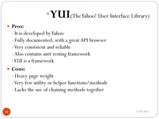 •YUI(TheYahoo! User Interface Library)
  Pros:
   - It is developed by Yahoo
   - Fully documented, with a great API browser
   - Very consistent and reliable
   - Also contains unit testing framework
   - YUI is a framework
  Cons:
   - Heavy page weight
   - Very few utility or helper functions/methods
   - Lacks the use of chaining methods together


19                                                  5/19/2012
 
