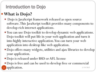 Introduction to Dojo
 What is Dojo?
  Dojo is JavaScript framework released as open source
    software. This JavaScript toolkit provides many components to
    develop rich internet applications.
   You can use Dojo toolkit to develop dynamic web applications.
    Dojo toolkit will put life in your web application and turn it
    into highly interactive application.You can turn your web
    application into desktop like web application.
   Dojo offers many widgets, utilities and ajax libraries to develop
    your application.
   Dojo is released under BSD or AFL license
   Dojo is free and can be used to develop free or commercial
 3 application.                                             5/19/2012
 