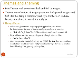 Themes and Theming
 Dijit Themes lend a consistent look and feel to widgets.
 Themes are collections of images (icons and background images) and
  CSS files that bring a common visual style (font, color, texture,
  layout, animation, etc.) to all the widgets.
 Using a Theme
      To include a given theme on your page or application, first include
       the themeName.css file (one of claro.css, tundra.css, nihilo.css, or soria.css):
         <link rel="stylesheet" href="dojo/dijit/themes/claro/claro.css" />
      Then, add a theme class name to the parent <body> element, like:
         <body class="claro">
      It is recommended you include the theme CSS file before dojo.js to avoid any
       potential race conditions where widgets start rendering before the theme has
       finished loading. Thus, putting it all together:


31                                                                               5/19/2012
 