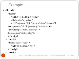 Example
 <html>
      <head>
         <title>Hello, Dijit</title>
         <link rel="stylesheet"
         href=“dojocore/dijit/themes/claro/claro.css">
      <script src="lib/dojo/dojo.js"></script>
      <script type="text/javascript">
      dojo.require("dijit.Dialog");
      </script>
     </head>
      <body class="claro">
         <h1>Hello, Dijit</h1>
      </body>
     </html>
32                http://dojotoolkit.org/reference-guide/1.7/dijit/themes.html   5/19/2012
 