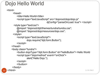 Dojo Hello World
     <html>
          <head>
              <title>Hello World</title>
              <script type="text/JavaScript" src=“dojoroot/dojo/dojo.js"
                                             djConfig="parseOnLoad: true"> </script>
           <style type="text/css">
              @import "dojoroot/dijit/themes/tundra/tundra.css";
              @import "dojoroot/dojo/resources/dojo.css";
          </style>
              <script type="text/JavaScript">
                        dojo.require("dijit.form.Button");
              </script>
         </head>
         <body class="tundra">
              <button dojoType="dijit.form.Button" id="helloButton"> Hello World
              <script type="dojo/method" event="onClick">
                        alert("Hello Dojo.");
              </script>
              </button>
         </body>
33   </html>                                                                  5/19/2012
 