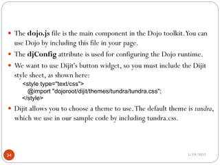 The dojo.js file is the main component in the Dojo toolkit. You can
  use Dojo by including this file in your page.
 The djConfig attribute is used for configuring the Dojo runtime.
 We want to use Dijit's button widget, so you must include the Dijit
  style sheet, as shown here:
       <style type="text/css">
         @import "dojoroot/dijit/themes/tundra/tundra.css";
       </style>
 Dijit allows you to choose a theme to use. The default theme is tundra,
     which we use in our sample code by including tundra.css.



34                                                              5/19/2012
 