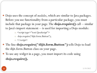  Dojo uses the concept of modules, which are similar to Java packages.
     Before you use functionality from a particular package, you must
     include that package in your page. The dojo.require() call -- similar
     to Java's import statement -- is used for importing a Dojo module:
            o <script type="text/JavaScript">
            o dojo.require("dijit.form.Button");
            o </script>
 The line dojo.require("dijit.form.Button") tells Dojo to load
  the dijit.form.Button class on your page.
 To use any widget in a page, you must import its code using
  dojo.require().

35                                                               5/19/2012
 