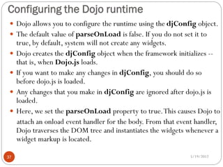 Configuring the Dojo runtime
  Dojo allows you to configure the runtime using the djConfig object.
  The default value of parseOnLoad is false. If you do not set it to
     true, by default, system will not create any widgets.
    Dojo creates the djConfig object when the framework initializes --
     that is, when Dojo.js loads.
    If you want to make any changes in djConfig, you should do so
     before dojo.js is loaded.
    Any changes that you make in djConfig are ignored after dojo.js is
     loaded.
    Here, we set the parseOnLoad property to true. This causes Dojo to
     attach an onload event handler for the body. From that event handler,
     Dojo traverses the DOM tree and instantiates the widgets whenever a
     widget markup is located.

37                                                             5/19/2012
 